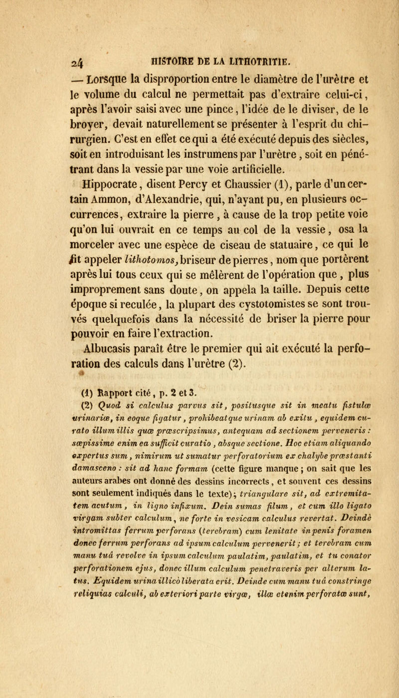 — Lorsque la disproportion entre le diamètre de l'urètre et le volume du calcul ne permettait pas d'extraire celui-ci, après l'avoir saisi avec une pince, ridée de le diviser, de le broyer, devait naturellement se présenter à l'esprit du chi- rurgien. C'est en effet ce qui a été exécuté depuis des siècles, soit en introduisant les instrumens par l'urètre, soit en péné- trant dans la vessie par une voie artificielle. Hippocrate, disent Percy et Chaussier (1), parle d'un cer- tain Ammon, d'Alexandrie, qui, n'ayant pu, en plusieurs oc- currences , extraire la pierre , à cause de la trop petite voie qu'on lui ouvrait en ce temps au col de la vessie, osa la morceler avec une espèce de ciseau de statuaire, ce qui le /it appeler Uthotomos, briseur de pierres, nom que portèrent après lui tous ceux qui se mêlèrent de l'opération que, plus improprement sans doute, on appela la taille. Depuis cette époque si reculée, la plupart des cystotomistes se sont trou- vés quelquefois dans la nécessité de briser la pierre pour pouvoir en faire l'extraction. Albucasis paraît être le premier qui ait exécuté la perfo- ration des calculs dans l'urètre (2). (1) Rapport cité, p. 2 et 3. (2) Quod si calculus par vus sit, positusque sit in meatu fistulœ urinariœ, in eoque figatur, prohibeatque urinam ah exitu , equidem cu- rato illumillis quœ prœscripsimus, antequam adsectionem perveneris : sœpissime enim ea sufficit curatio , absque sectione. Hoc etiam aliquando expcrtus sum, nimirum ut sumatur per forât or ium ex chalybe prœstanti damasceno : sit ad hanc formant (cette figure manque ; on sait que les auteurs arabes ont donné des dessins incorrects, et souvent ces dessins sont seulement indiqués dans le texte)} triangulare sit, ad extremita- tem acutum , in ligno infixum. Dein sumas filum, et cum Mo ligato virgam sulter calculum, ne forte in vesicam calculus revertat. Deindc intromittas ferrumperforans (terebram) cum lenitate in pénis foramen donec ferrum perforans ad ipsum calculum pervenerit ; et terebram cum manu tua revolve in ipsum calculum paulatim, paulatim, et tu conator perforationem cjus, donec illum calculum penetraveris per alterum la- tus. Kquidem urinaillico liberata crit. Deinde cum manu tua constringe reliquias calculi, abexteriori parte virgœ, illœ ctenimperforatœsunt,