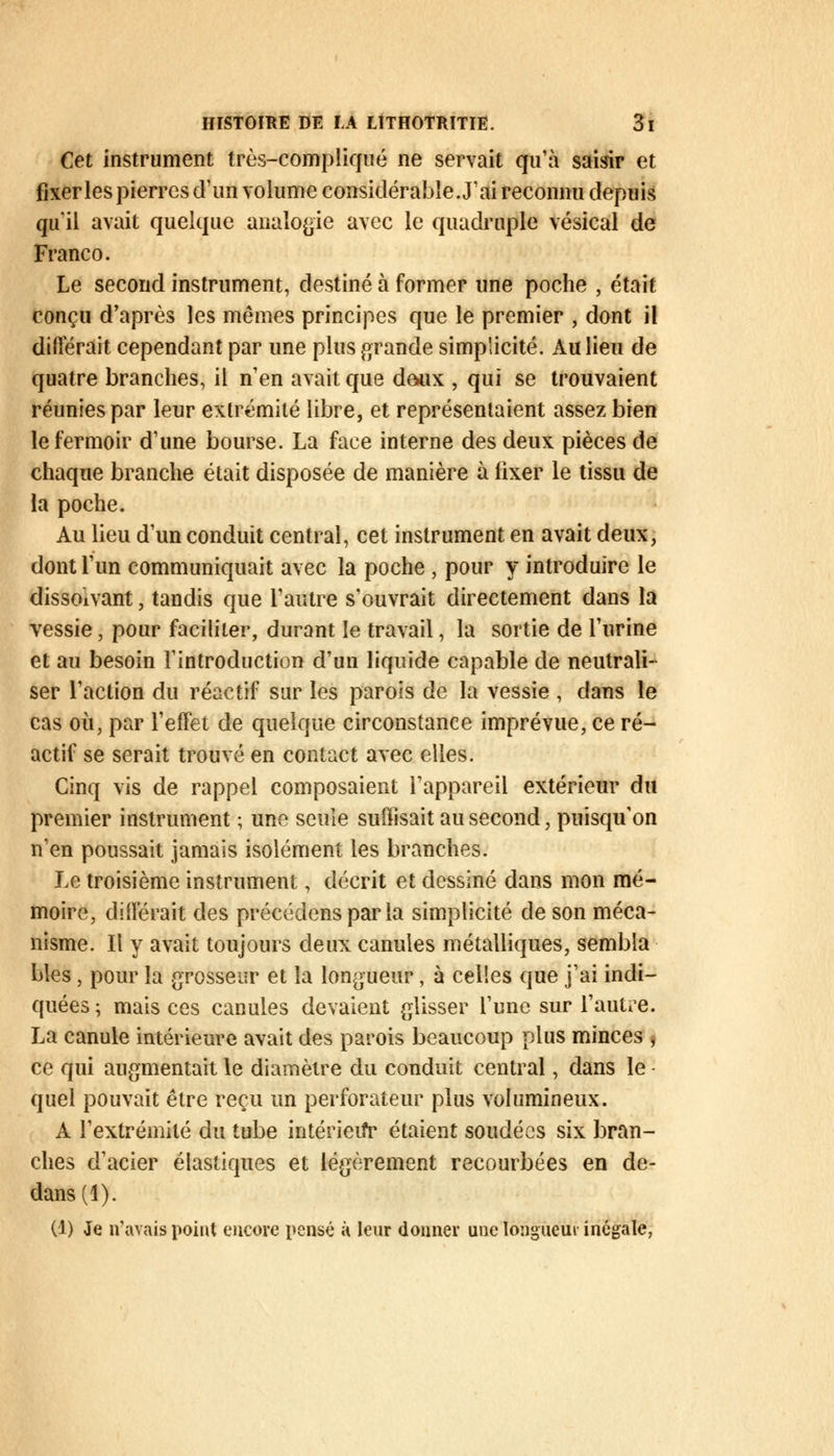 Cet instrument très-compliqué ne servait qu'à saisir et fixer les pierres d'un volume considérable. J'ai reconnu depuis qu'il avait quelque analogie avec le quadruple vésical de Franco. Le second instrument, destiné à former une poche , était conçu d'après les mêmes principes que le premier , dont il différait cependant par une plus grande simplicité. Au lieu de quatre branches, il n'en avait que deux , qui se trouvaient réunies par leur extrémité libre, et représentaient assez bien le fermoir d'une bourse. La face interne des deux pièces de chaque branche était disposée de manière à fixer le tissu de la poche. Au lieu d'un conduit central, cet instrument en avait deux, dont l'un communiquait avec la poche , pour y introduire le dissonant, tandis que l'autre s'ouvrait directement dans la vessie, pour faciliter, durant le travail, la sortie de l'urine et au besoin l'introduction d'un liquide capable de neutrali- ser l'action du réactif sur les parois de la vessie , dans le cas où, par l'effet de quelque circonstance imprévue, ce ré- actif se serait trouvé en contact avec elles. Cinq vis de rappel composaient l'appareil extérieur du premier instrument ; une seule suffisait au second, puisqu'on n'en poussait jamais isolément les branches. Le troisième instrument, décrit et dessiné dans mon mé- moire, différait des précédons par la simplicité de son méca- nisme. Il y avait toujours deux canules métalliques, sembla blés, pour la grosseur et la longueur, à celles que j'ai indi- quées ; mais ces canules devaient glisser l'une sur l'autre. La canule intérieure avait des parois beaucoup plus minces , ce qui augmentait le diamètre du conduit central, dans le quel pouvait être reçu un perforateur plus volumineux. A l'extrémité du tube intérieur1 étaient soudées six bran- ches d'acier élastiques et légèrement recourbées en de- dans (1). (1) Je n'avais point encore pensé à leur donner une longueur inégale,