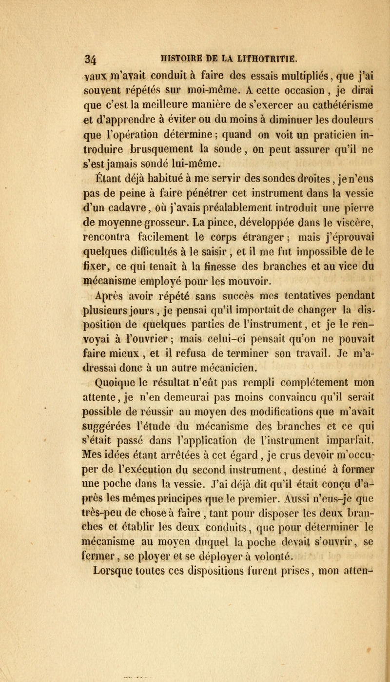 vaux m'avait conduit à faire des essais multipliés, que j'ai souvent répétés sur moi-même. À cette occasion, je dirai que c'est la meilleure manière de s'exercer au cathétérisme et d'apprendre à éviter ou du moins à diminuer les douleurs que l'opération détermine ; quand on voit un praticien in- troduire brusquement la sonde, on peut assurer qu'il ne s'est jamais sondé lui-même. Étant déjà habitué à me servir des sondes droites, je n'eus pas de peine à faire pénétrer cet instrument dans la vessie d'un cadavre, où j'avais préalablement introduit une pierre de moyenne grosseur. La pince, développée dans le viscère, rencontra facilement le corps étranger ; mais j'éprouvai quelques difficultés à le saisir, et il me fut impossible de le fixer, ce qui tenait à la finesse des branches et au vice du mécanisme employé pour les mouvoir. Après avoir répété sans succès mes tentatives pendant plusieurs jours , je pensai qu'il importait de changer la dis- position de quelques parties de l'instrument, et je le ren- voyai à l'ouvrier ; mais celui-ci pensait qu'on ne pouvait faire mieux, et il refusa de terminer son travail. Je m'a- dressai donc à un autre mécanicien. Quoique le résultat n'eût pas rempli complètement mon attente, je n'en demeurai pas moins convaincu qu'il serait possible de réussir au moyen des modifications que m'avait suggérées l'étude du mécanisme des branches et ce qui s'était passé dans l'application de l'instrument imparfait. Mes idées étant arrêtées à cet égard, je crus devoir m'occu- per de l'exécution du second instrument, destiné à former une poche dans la vessie. J'ai déjà dit qu'il était conçu d'a- près les mêmes principes que le premier. Aussi n'eus-je que très-peu de chose à faire , tant pour disposer les deux bran- ches et établir les deux conduits, que pour déterminer le mécanisme au moyen duquel la poche devait s'ouvrir, se fermer, se ployer et se déployer à volonté. Lorsque toutes ces dispositions furent prises, mon atten-