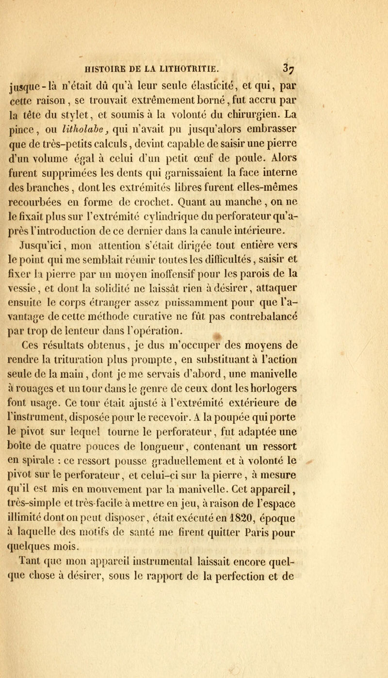 jusque-là n'était dû qu'à leur seule élasticité, et qui, par cette raison , se trouvait extrêmement borné, fut accru par la tête du stylet, et soumis à la volonté du chirurgien. La pince, ou litholabe, qui n'avait pu jusqu'alors embrasser que de très-petits calculs, devint capable de saisir une pierre d'un volume égal à celui d'un petit œuf de poule. Alors furent supprimées les dents qui garnissaient la face interne des branches, dont les extrémités libres furent elles-mêmes recourbées en forme de crochet. Quant au manche , on ne le fixait plus sur l'extrémité cylindrique du perforateur qu'a- près l'introduction de ce dernier dans la canule intérieure. Jusqu'ici, mon attention s'était dirigée tout entière vers le point qui me semblait réunir toutes les difficultés, saisir et fixer la pierre par un moyen inoîfensif pour les parois de la vessie, et dont la solidité ne laissât rien à désirer, attaquer ensuite le corps étranger assez puissamment pour que l'a- vantage de celte méthode curative ne fût pas contrebalancé par trop de lenteur dans l'opération. Ces résultats obtenus, je dus m'occuper des moyens de rendre la trituration plus prompte, en substituant à l'action seule de la main, dont je me servais d'abord, une manivelle à rouages et un tour dans le genre de ceux dont les horlogers font usage. Ce tour était ajusté à l'extrémité extérieure de l'instrument, disposée pour le recevoir. A la poupée qui porte le pivot sur lequel tourne le perforateur, fut adaptée une boîte de quatre pouces de longueur, contenant un ressort en spirale : ce ressort pousse graduellement et à volonté le pivot sur le perforateur, et celui-ci sur la pierre, à mesure qu'il est mis en mouvement par la manivelle. Cet appareil, très-simple et très facile à mettre en jeu, à raison de l'espace illimité dont on peut disposer, était exécuté en 1820, époque à laquelle des motifs de santé me firent quitter Paris pour quelques mois. Tant que mon appareil instrumental laissait encore quel- que chose à désirer, sous le rapport de la perfection et de