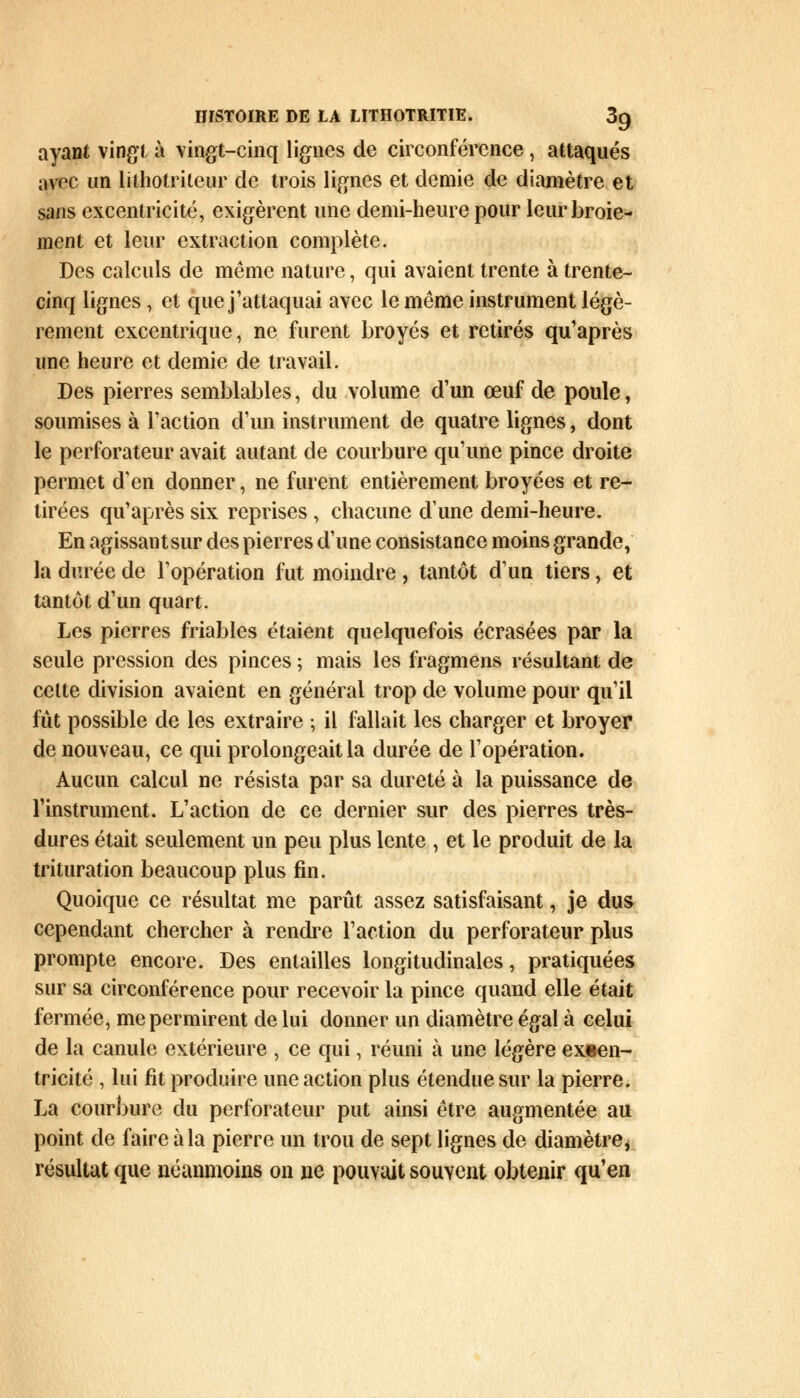 ayant vingt à vingt-cinq lignes de circonférence, attaqués avec un lilhotrileur de trois lignes et demie de diamètre et sans excentricité, exigèrent une demi-heure pour leur broie- ment et leur extraction complète. Des calculs de même nature, qui avaient trente à trente- cinq lignes, et que j'attaquai avec le même instrument légè- rement excentrique, ne furent broyés et retirés qu'après une heure et demie de travail. Des pierres semblables, du volume d'un œuf de poule, soumises à l'action d'un instrument de quatre lignes, dont le perforateur avait autant de courbure qu'une pince droite permet d'en donner, ne furent entièrement broyées et re- tirées qu'après six reprises, chacune dune demi-heure. En agissant sur des pierres d'une consistance moins grande, la durée de l'opération fut moindre , tantôt d'un tiers, et tantôt d'un quart. Les pierres friables étaient quelquefois écrasées par la seule pression des pinces ; mais les fragmens résultant de celte division avaient en général trop de volume pour qu'il fût possible de les extraire ; il fallait les charger et broyer de nouveau, ce qui prolongeait la durée de l'opération. Aucun calcul ne résista par sa dureté à la puissance de l'instrument. L'action de ce dernier sur des pierres très- dures était seulement un peu plus lente , et le produit de la trituration beaucoup plus fin. Quoique ce résultat me parût assez satisfaisant, je dus cependant chercher à rendre l'action du perforateur plus prompte encore. Des entailles longitudinales, pratiquées sur sa circonférence pour recevoir la pince quand elle était fermée, me permirent de lui donner un diamètre égal à celui de la canule extérieure , ce qui, réuni à une légère excen- tricité , lui fit produire une action plus étendue sur la pierre. La courbure du perforateur put ainsi être augmentée au point de faire à la pierre un trou de sept lignes de diamètre* résultat que néanmoins on ne pouvait souvent obtenir qu'en