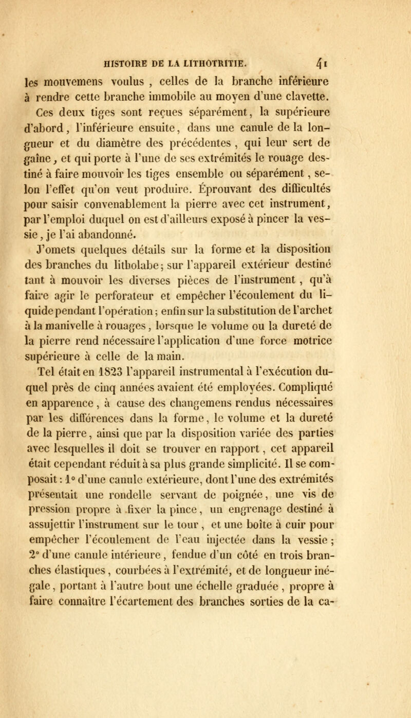 les mouvemens voulus , celles de la branche inférieure à rendre cette branche immobile au moyen d'une clavette. Ces deux tiges sont reçues séparément, la supérieure d'abord, l'inférieure ensuite, dans une canule de la lon- gueur et du diamètre des précédentes , qui leur sert de gaîne, et qui porte à Tune de ses extrémités le rouage des- tiné à faire mouvoir les tiges ensemble ou séparément, se- lon l'effet qu'on veut produire. Éprouvant des difficultés pour saisir convenablement la pierre avec cet instrument, par l'emploi duquel on est d'ailleurs exposé à pincer la ves- sie, je l'ai abandonné. J'omets quelques détails sur la forme et la disposition des branches du litbolabe ; sur l'appareil extérieur destiné tant à mouvoir les diverses pièces de l'instrument , qu'à faire agir le perforateur et empêcher l'écoulement du li- quide pendant l'opération ; enfin sur la substitution de l'archet à la manivelle à rouages, lorsque le volume ou la dureté de la pierre rend nécessaire l'application d'une force motrice supérieure à celle de la main. Tel était en 1823 l'appareil instrumental à l'exécution du- quel près de cinq années avaient été employées. Complique en apparence , à cause des changemens rendus nécessaires par les différences dans la forme, le volume et la dureté de la pierre, ainsi que par la disposition variée des parties avec lesquelles il doit se trouver en rapport, cet appareil était cependant réduit à sa plus grande simplicité. Il se com- posait : 1° d'une canule extérieure, dont l'une des extrémités présentait une rondelle servant de poignée, une vis de pression propre à fixer la pince, un engrenage destiné à assujettir l'instrument sur le tour , et une boîte à cuir pour empêcher l'écoulement de l'eau injectée dans la vessie ; 2° d'une canule intérieure, fendue d'un côté en trois bran- ches élastiques , courbées à l'extrémité, et de longueur iné- gale , portant à l'autre bout une échelle graduée , propre à faire connaître l'écartement des branches sorties de la ca-