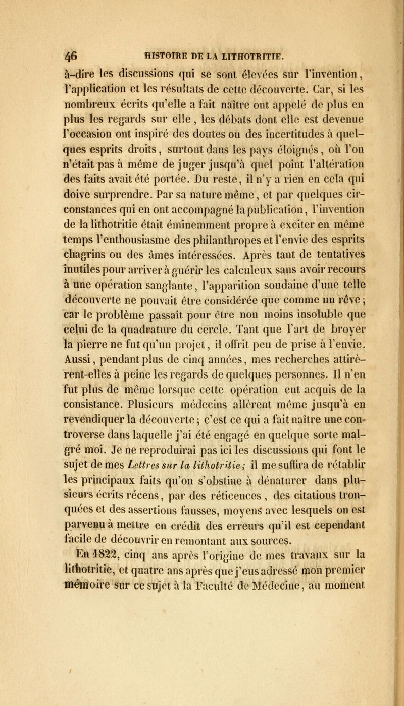 à-dire les discussions qui se sont élevées sur l'invention, l'application et les résultats de cette découverte. Car, si les nombreux écrits qu'elle a fait naître ont appelé de plus en plus les regards sur elle, les débats dont elle est devenue l'occasion ont inspiré des doutes ou des incertitudes à quel- ques esprits droits, surtout dans les pays éloignés, où l'on n'était pas à même de juger jusqu'à quel point l'altération des faits avait été portée. Du reste, il n'y a rien en cela qui doive surprendre. Par sa nature même, et par quelques cir- constances qui en ont accompagné la publication, l'invention de la lithotritie était éminemment propre à exciter en même temps l'enthousiasme des philanthropes et l'envie des esprits chagrins ou des âmes intéressées. Après tant de tentatives inutiles pour arriver à guérir les calculeux sans avoir recours à une opération sanglante, l'apparition soudaine d'une telle découverte ne pouvait être considérée que comme un rêve ; car le problème passait pour être non moins insoluble que celui de la quadrature du cercle. Tant que l'art de broyer la pierre ne fut qu'un projet, il offrit peu de prise à l'envie. Aussi, pendant plus de cinq années, mes recherches attirè- rent-elles à peine les regards de quelques personnes. Il n'en fut plus de même lorsque cette opération eut acquis de la consistance. Plusieurs médecins allèrent même jusqu'à en revendiquer la découverte ; c'est ce qui a fait naître une con- troverse dans laquelle j'ai été engagé en quelque sorte mal- gré moi. Je ne reproduirai pas ici les discussions qui font le sujet de mes Lettres sur la lithotritie; il me suffira de rétablir les principaux faits qu'on s'obstine à dénaturer dans plu- sieurs écrits récens, par des réticences , des citations tron- quées et des assertions fausses, moyens avec lesquels on est parvenu à mettre en crédit des erreurs qu'il est cependant facile de découvrir en remontant aux sources. En 4822, cinq ans après l'origine de mes travaux sur la lithotritie, et quatre ans après que j'eus adressé mon premier mémoire sur ce sujet à la Faculté de Médecine, au moment