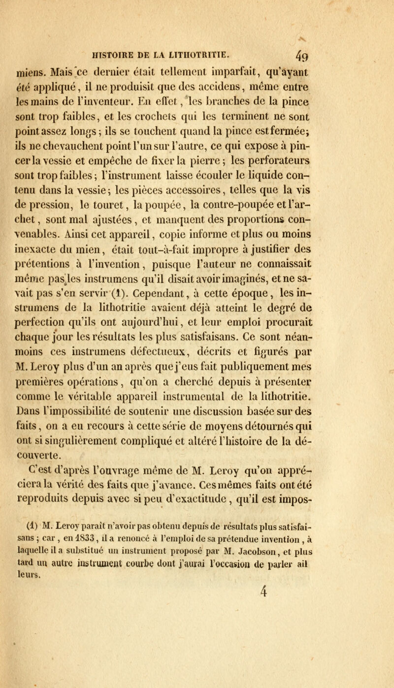 miens. Mais^ce dernier était tellement imparfait, qu'ayant été appliqué, il ne produisit que des accidens, même entre les mains de l'inventeur. En effet, les branches de la pince sont trop faibles, et les crochets qui les terminent ne sont point assez longs ; ils se touchent quand la pince est fermée; ils ne chevauchent point l'un sur l'autre, ce qui expose à pin- cer la vessie et empêche de fixer la pierre; les perforateurs sont trop faibles ; l'instrument laisse écouler le liquide con- tenu dans la vessie ; les pièces accessoires, telles que la vis de pression, le touret, la poupée, la contre-poupée et l'ar- chet , sont mal ajustées, et manquent des proportions con- venables. Ainsi cet appareil, copie informe et plus ou moins inexacte du mien, était tout-à-fait impropre à justifier des prétentions à l'invention, puisque l'auteur ne connaissait même pas.les instrumens qu'il disait avoir imaginés, et ne sa- vait pas s'en servir (1). Cependant, à cette époque, les in- strumens de la lithotritie avaient déjà atteint le degré de perfection qu'ils ont aujourd'hui, et leur emploi procurait chaque jour les résultats les plus satisfaisans. Ce sont néan- moins ces instrumens défectueux, décrits et figurés par M. Leroy plus d'un an après que j'eus fait publiquement mes premières opérations, qu'on a cherché depuis à présenter comme le véritable appareil instrumental de la lithotritie. Dans l'impossibilité de soutenir une discussion basée sur des faits, on a eu recours à cette série de moyens détournés qui ont si singulièrement compliqué et altéré l'histoire de la dé- couverte. C'est d'après l'ouvrage même de M. Leroy qu'on appré- ciera la vérité des faits que j'avance. Ces mêmes faits ont été reproduits depuis avec si peu d'exactitude, qu'il est impos- (1) M. Leroy parait n'avoir pas obtenu depuis de résultats plus satisfai- sans ; car , en 1833, il a renoncé à l'emploi de sa prétendue invention , à laquelle il a substitué un instrument proposé par M. Jacobson, et plus tard un autre instrument courbe dont j'aurai l'occasion de parler ail leurs.