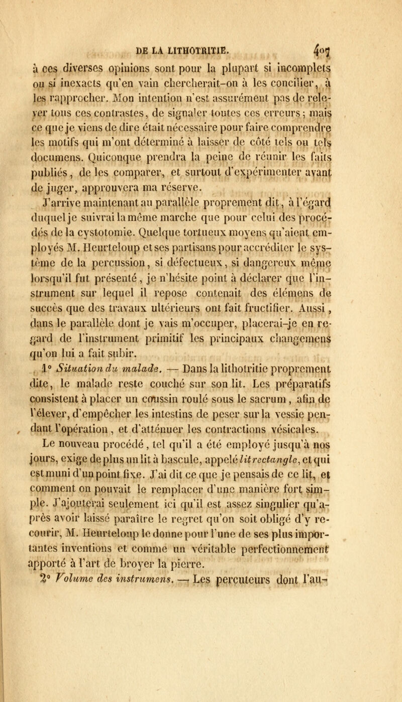 à ces diverses opinions sont pour la plupart si incomplets ou si inexacts qu'en vain chercherait-on à les concilier, à les rapprocher. Mon intention n'est assurément pas de rele- ver tous ces contrastes, de signaler toutes ces erreurs; mais ce que je viens de dire était nécessaire pour faire comprendre les motifs qui m1ont déterminé à laisser de côté tels ou tels documens. Quiconque prendra la peine de réunir les faits publiés, de les comparer, et surtout d'expérimenter avant de juger, approuvera ma réserve. J'arrive maintenant au parallèle proprement dit, à l'égard duquel je suivrai la même marche que pour celui des procé- dés de la cystotomie. Quelque tortueux moyens qu'aient em- ployés M. Heurteloup et ses partisans pour accréditer le sys- tème de la percussion, si défectueux, si dangereux même lorsqu'il fut présenté, je n'hésite point à déclarer que l'in- strument sur lequel il repose contenait des élémens de succès que des travaux ultérieurs ont fait fructifier. Aussi, dans le parallèle dont je vais m'occuper, placerai-je en re- gard de l'instrument primitif les principaux changemens qu'on lui a fait subir. 1° Situation du malade. — Dans la lithotritie proprement dite, le malade reste couché sur son lit. Les préparatifs consistent à placer un coussin roulé sous le sacrum, afin de l'élever, d'empêcher les intestins de peser sur la vessie pen- dant l'opération, et d'atténuer les contractions vésicales. Le nouveau procédé , tel qu'il a été employé jusqu'à nos jours, exige de plus un lit à bascule, appelé lit rectangle, et qui est muni d'un point fixe. J'ai dit ce que je pensais de ce lit, et comment on pouvait le remplacer d'une manière fort sim- ple. J'ajouterai seulement ici qu'il est assez singulier qu'a- près avoir laissé paraître le regret qu'on soit obligé d'y re- courir, M. Heurteloup le donne pour l'une de ses plus impor- tantes inventions et comme un véritable perfectionnement apporté à l'art de broyer la pierre. 2° Volume des instrumens. — Les percuteurs dont Tau-