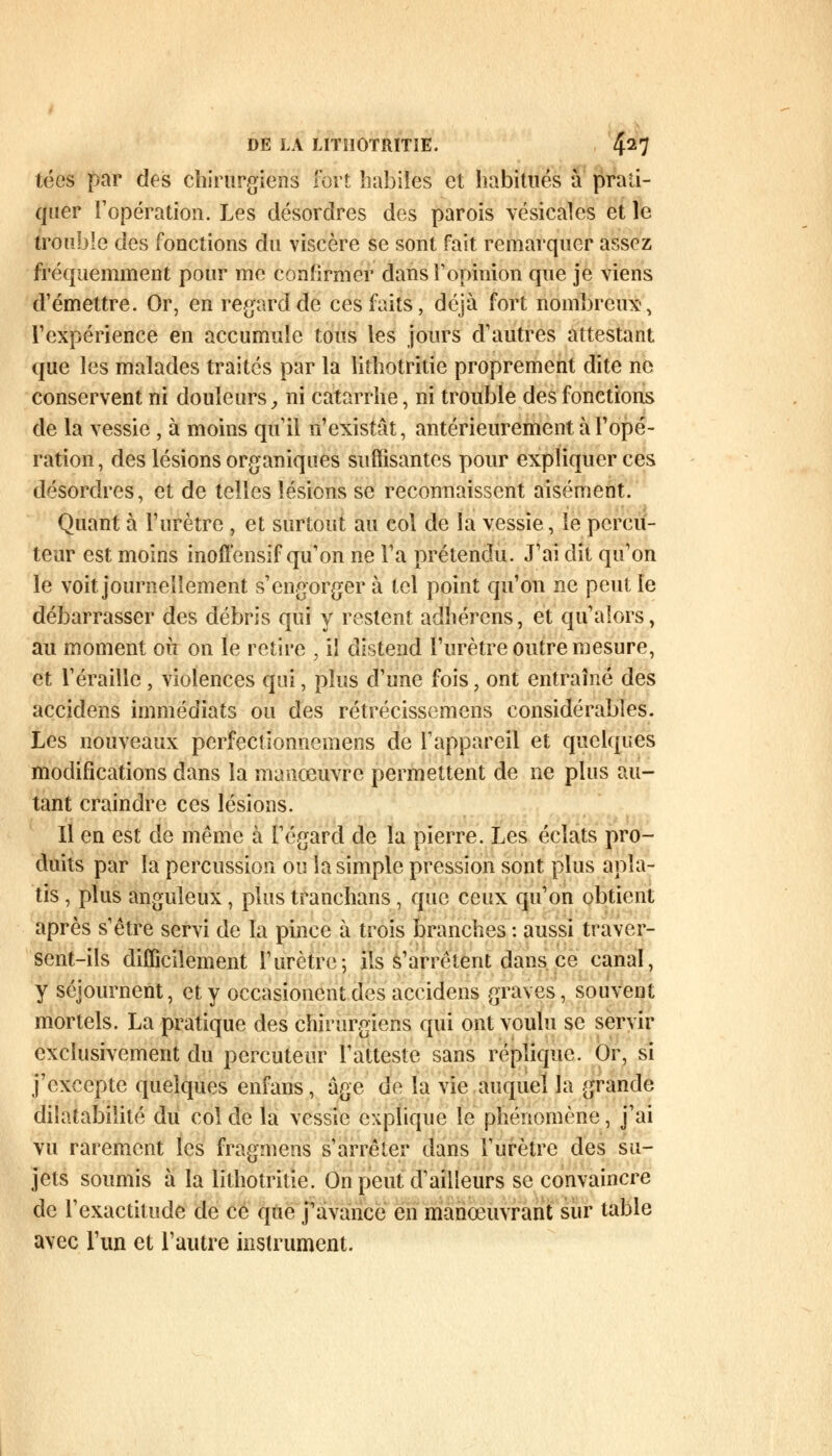 tées par des chirurgiens fort habiles et habitués a prati- quer l'opération. Les désordres des parois vésicales et le «rouble des fonctions du viscère se sont fait remarquer assez fréquemment pour me confirmer dans l'opinion que je viens d'émettre. Or, en regard de ces faits, déjà fort nombreux', l'expérience en accumule tous les jours d'autres attestant que les malades traités par la lithotritie proprement dite ne conservent ni douleurs, ni catarrhe, ni trouble des fonctions de la vessie, à moins qu'il n'existât, antérieurement à l'opé- ration, des lésions organiques suffisantes pour expliquer ces désordres, et de telles lésions se reconnaissent aisément. Quant à l'urètre , et surtout au col de la vessie, le percu- teur est moins inoffensif qu'on ne l'a prétendu. J'ai dit qu'on le voit journellement s'engorger à tel point qu'on ne peut le débarrasser des débris qui y restent adhérons, et qu'alors, au moment où on le retire , il distend l'urètre outre mesure, et réraille , violences qui, plus d'une fois, ont entraîné des accidens immédiats ou des rétrécissemens considérables. Les nouveaux perfectionnemens de l'appareil et quelques modifications dans la manœuvre permettent de ne plus au- tant craindre ces lésions. Il en est de même à l'égard de la pierre. Les éclats pro- duits par la percussion ou la simple pression sont plus apla- tis , plus anguleux, plus tranchans, que ceux qu'on obtient après s'être servi de la pince à trois branches : aussi traver- sent-ils difficilement l'urètre; ils s'arrêtent dans ce canal, y séjournent, et y occasionent des accidens graves, souvent mortels. La pratique des chirurgiens qui ont voulu se servir exclusivement du percuteur l'atteste sans réplique. Or, si j'excepte quelques enfans, âge de la vie auquel la grande dilatabilité du col de la vessie explique le phénomène, j'ai vu rarement les fragmens s'arrêter dans l'urètre des su- jets soumis à la lithotritie. On peut d'ailleurs se convaincre de l'exactitude de ce que j'avance en manœuvrant sur table avec l'un et l'autre instrument.