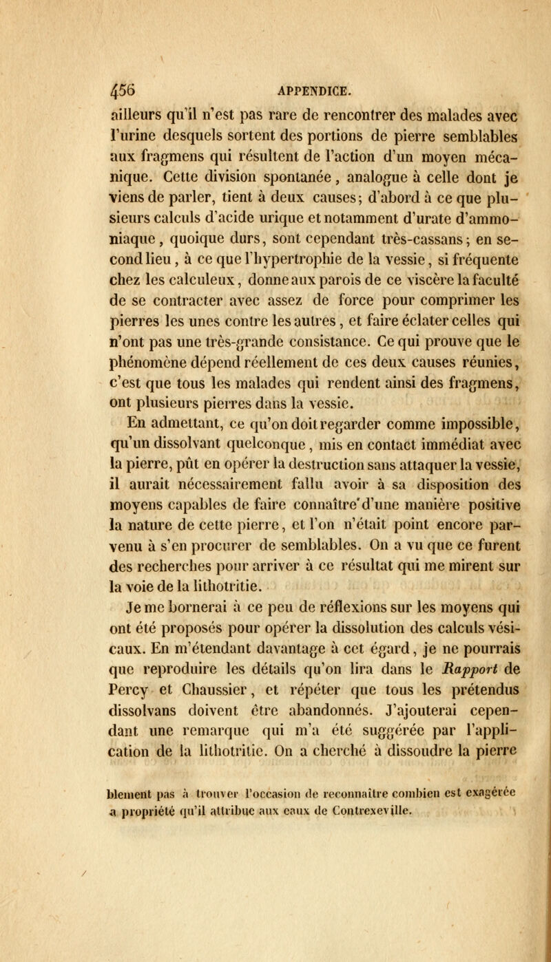 ailleurs qu'il n'est pas rare de rencontrer des malades avec l'urine desquels sortent des portions de pierre semblables aux fragmens qui résultent de l'action d'un moyen méca- nique. Cette division spontanée, analogue à celle dont je viens de parler, tient à deux causes ; d'abord à ce que plu- sieurs calculs d'acide urique et notamment d'urate d'ammo- niaque , quoique durs, sont cependant très-cassans ; en se- cond lieu, à ce que l'hypertrophie de la vessie, si fréquente chez les calculeux, donne aux parois de ce viscère la faculté de se contracter avec assez de force pour comprimer les pierres les unes contre les autres, et faire éclater celles qui n'ont pas une très-grande consistance. Ce qui prouve que le phénomène dépend réellement de ces deux causes réunies, c'est que tous les malades qui rendent ainsi des fragmens, ont plusieurs pierres dans la vessie. En admettant, ce qu'on doit regarder comme impossible, qu'un dissolvant quelconque, mis en contact immédiat avec la pierre, pût en opérer la destruction sans attaquer la vessie, il aurait nécessairement fallu avoir à sa disposition des moyens capables de faire connaîtred'une manière positive la nature de cette pierre, et l'on n'était point encore par- venu à s'en procurer de semblables. On a vu que ce furent des recherches pour arriver à ce résultat qui me mirent sur la voie de la lithotritie. Je me bornerai à ce peu de réflexions sur les moyens qui ont été proposés pour opérer la dissolution des calculs vési- caux. En m'étendant davantage à cet égard, je ne pourrais que reproduire les détails qu'on lira dans le Rapport de Percy et Chaussier, et répéter que tous les prétendus dissolvans doivent être abandonnés. J'ajouterai cepen- dant une remarque qui m'a été suggérée par l'appli- cation de la lithotritie. On a cherché à dissoudre la pierre blement pas à trouver l'occasion de reconnaître combien est exagérée a propriété qu'il attribue aux eaux de Contrexeville.