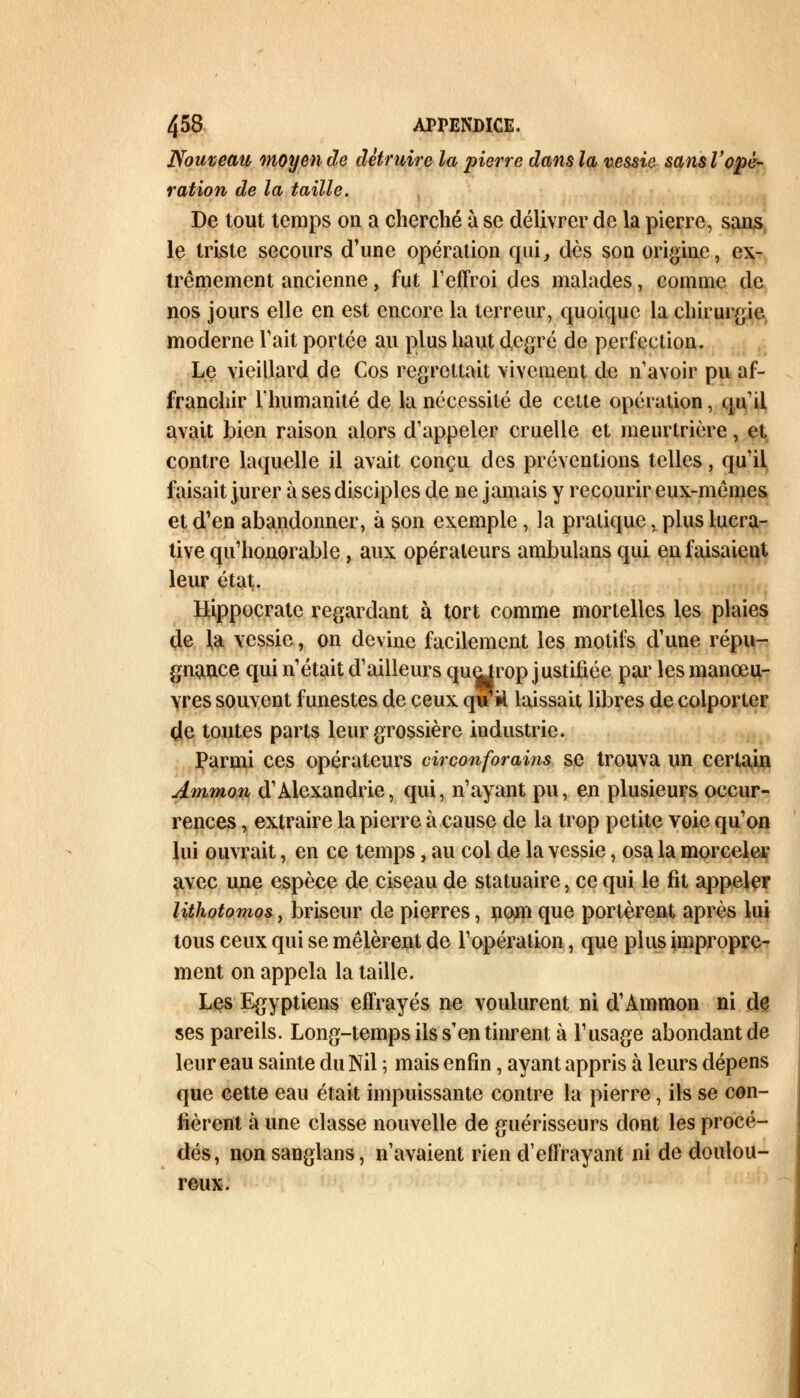 Nouveau moyen de détruire la pierre dans la vessie sans l'opé- ration de la taille. De tout temps on a cherché à se délivrer de la pierre, sans le triste secours d'une opération qui, dès son origine, ex- trêmement ancienne, fut l'effroi des malades, comme de nos jours elle en est encore la terreur, quoique la chirurgie moderne Tait portée au plus haut degré de perfection. Le vieillard de Cos regrettait vivement de n'avoir pu af- franchir l'humanité de la nécessité de cette opération, qu'il avait bien raison alors d'appeler cruelle et meurtrière, et contre laquelle il avait conçu des préventions telles, qu'il faisait jurer à ses disciples de ne jamais y recourir eux-mêmes et d'en abandonner, à son exemple, la pratique, plus lucra- tive qu'honorable, aux opérateurs ambulans qui en faisaient leur état. Hippocrate regardant à tort comme mortelles les plaies de la vessie, on devine facilement les motifs d'une répu- gnance qui n'était d'ailleurs quejrop justifiée par les manœu- vres souvent funestes de ceux quril laissait libres de colporter de toutes parts leur grossière industrie. Parmi ces opérateurs circonforains se trouva un certain Ammon d'Alexandrie, qui, n'ayant pu, en plusieurs occur- rences , extraire la pierre à cause de la trop petite voie qu'on lui ouvrait, en ce temps, au col de la vessie, osa la morceler avec une espèce de ciseau de statuaire, ce qui le fit appeler lithotomos, briseur de pierres, nom que portèrent après lui tous ceux qui se mêlèrent de l'opération, que plus impropre- ment on appela la taille. Les Egyptiens effrayés ne voulurent ni d1 Ammon ni de ses pareils. Long-temps ils s'en tinrent à l'usage abondant de leur eau sainte du Nil ; mais enfin, ayant appris à leurs dépens que cette eau était impuissante contre la pierre, ils se con- fièrent à une classe nouvelle de guérisseurs dont les procé- dés, non sanglans, n'avaient rien d'effrayant ni de doulou- reux.