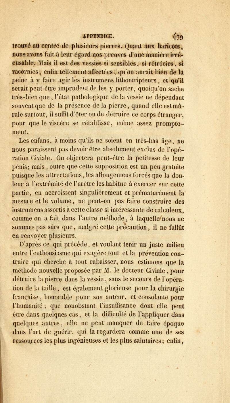 trouvé au centre de plusieurs pierres. Quant aux haricots, nous avons fait à leur égard nos preuves d'une manière irré- cusable. Mais il est des vessies si sensibles, si rétrécies, si racornies, enfin tellement affectées , qu'on aurait bien de la peine à y faire agir les instrumens lithontripteurs, et qu'il serait peut-être imprudent de les y porter, quoiqu'on sache très-bien que , l'état pathologique de la vessie ne dépendant souvent que de la présence de la pierre, quand elle est mu- rale surtout, il suffit d'ôter ou de détruire ce corps étranger, pour que le viscère se rétablisse, môme assez prompte- ment. Les enfans, à moins qu'ils ne soient en très-bas âge, ne nous paraissent pas devoir être absolument exclus de l'opé- ration Civiale. On objectera peut-être la petitesse de leur pénis; mais , outre que cette supposition est un peu gratuite puisque les attrectations, les allongemens forcés que la dou- leur à l'extrémité de l'urètre les habitue à exercer sur cette partie, en accroissent singulièrement et prématurément la mesure et le volume, ne peut-on pas faire construire des instrumens assortis à cette classe si intéressante de calculeux, comme on a fait dans l'autre méthode, à laquelle nous ne sommes pas sûrs que, malgré cette précaution, il ne fallût en renvoyer plusieurs. D'après ce qui précède, et voulant tenir un juste milieu entre l'enthousiasme qui exagère tout et la prévention con- traire qui cherche à tout rabaisser, nous estimons que la méthode nouvelle proposée par M. le docteur Civiale , pour détruire la pierre dans la vessie, sans le secours de l'opéra- tion de la taille , est également glorieuse pour la chirurgie française, honorable pour son auteur, et consolante pour l'humanité ; que nonobstant l'insuffisance dont elle peut être dans quelques cas, et la difficulté de l'appliquer dans quelques autres, elle ne peut manquer de faire époque dans l'art de guérir, qui la regardera comme une de ses ressources les plus ingénieuses et les plus salutaires ; enfin,