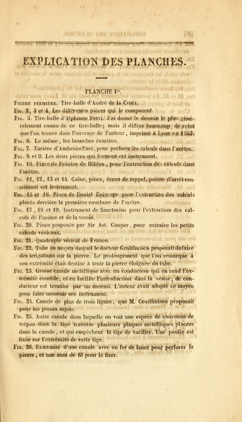 EXPLICATION DES PLANCHES. PLANCHE IK Figure première. Tire-balle d'André de la Croix. Fig. 2, 3 et 4. Les différentes pièces qui le composent. Fig. 5. Tire-balle d'Alphonse Ferri. J'ai donné le dessein le plus géné- ralement connu de ce tire-balle; mais il diffère beaucoup de celui que l'on trouve dans l'ouvrage de l'auteur, imprimé à Lyon en 1553. Fig. 6. Le même , les branches écartées. Fig. 7. Tarière d'AmbroiseParé, pour perforer les calculs dans l'urètre. Fig. 8 et 9. Les deux pièces qui forment cet instrument. Fig. 10. Pince de Fabrice de Hilden , pour l'extraction des calculs dans l'mètre. Fig. 11, 12, 13 et 14. Gaînc, pince, écrou de rappel, pointe d'arrêt con- stituant cet instrument. Fig. 15 et 16. Pince de Daniel Ëpiscope pour l'extraction des calculs placés derrière la première courbure de l'urètre. Fig. 17 , 18 et 19. Instrument de Sanctorius pour l'extraction des cal- culs de l'urètre et de la vessie. Fig. 20. Pince proposée par Sir Ast. Coopcr, pour extraire les petits calculs vésicaux. Fig. 21. Quadruple vésical de Franco. Fig. 22. Tube au moyen duquel le docteur Gruilhuisen proposait de faire des irrigations sur la pierre. Le prolongement que l'on remarque à son extrémité était destiné à tenir la pierre éloignée du tube. Fig. 23. Grosse canule métallique avec un conducteur qui en rend l'ex- trémité conoïde, et en facilite l'introduction dans la vessie; àe con- ducteur est terminé par un anneau. L'auteur avait adopté ce moyen pour faire mouvoir ses instrumens. Fig. 24. Canule de plus de trois lignes, que M. Gruithuisen proposait pour les jeunes sujets. Fig. 25. Autre canule dans laquelle on voit une espèce de couronne de trépan dont la tige traverse plusieurs plaques métalliques placées dans la canule, et qui empêchent la tige de vaciller. Une poulie est fixée sur l'extrémité de cette tige. Fig. 26. Extrémité d'une canule avec un fer de lance pour perforer la pierre, et une anse de fil pour la fixer.