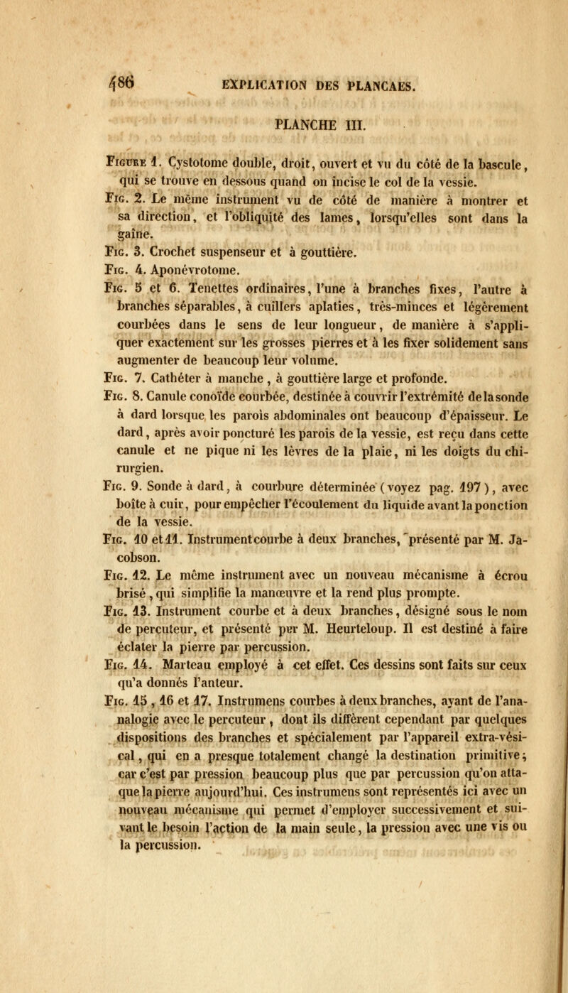 PLANCHE III. Figuee 1. Çystotome double, droit, ouvert et vu du côté de la bascule, qui se trouve en dessous quand on incise le col de la vessie. Fig. 2. Le même instrument vu de côté de manière à montrer et sa direction, et l'obliquité des lames, lorsqu'elles sont dans la gaîne. Fig. 3. Crochet suspenseur et à gouttière. Fig. 4. Aponévrotome. Fig. 5 et 6. Tenettes ordinaires, l'une à branches fixes, l'autre à branches séparables, à cuillers aplaties, très-minces et légèrement courbées dans le sens de leur longueur, de manière à s'appli- quer exactement sur les grosses pierres et à les fixer solidement sans augmenter de beaucoup leur volume. Fig. 7. Cathéter à manche , à gouttière large et profonde. Fig. 8. Canule conoïde courbée, destinée à couvrir l'extrémité delasonde à dard lorsque les parois abdominales ont beaucoup d'épaisseur. Le dard, après avoir poncturé les parois de la vessie, est reçu dans cette canule et ne pique ni les lèvres de la plaie, ni les doigts du chi- rurgien. Fig. 9. Sonde à dard, à courbure déterminée ( voyez pag. 197 ), avec boîte à cuir, pour empêcher l'écoulement du liquide avant la ponction de la vessie. Fig. 10 et 11. Instrument courbe à deux branches, 'présenté par M. Jâ- cobson. Fig. 12. Le même instrument avec un nouveau mécanisme à écrou brisé , qui simplifie la manœuvre et la rend plus prompte. Fig. 13. Instrument courbe et à deux branches, désigné sous le nom de percuteur, et présenté pur M. Heurteloup. Il est destiné à faire éclater la pierre par percussion. Fig. 14. Marteau employé à cet effet. Ces dessins sont faits sur ceux qu'a donnés l'anteur. Fig. 15 , 16 et 17. Instrumens courbes à deux branches, ayant de l'ana- nalogie avec le percuteur , dont ils diffèrent cependant par quelques dispositions des branches et spécialement par l'appareil extra-vési- cal, qui en a presque totalement changé la destination primitive ; car c'est par pression beaucoup plus que par percussion qu'on atta- que la pierre aujourd'hui. Ces instrumens sont représentés ici avec un nouveau mécanisme qui permet d'employer successivement et sui- vant le besoin l'action de la main seule, la pression avec une vis ou la percussion.