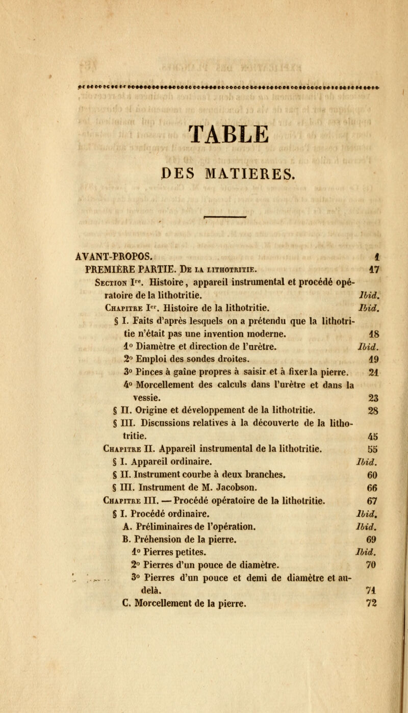 MM»»H»tM»«*«««(«K»«t«H»»*««4ete«e«»«»«t«t«»«H(>«»«e»Mt«HH(«HM»e' TABLE DES MATIERES. AVANT-PROPOS. t PREMIÈRE PARTIE. De la lithotritie. 17 Section Ire. Histoire, appareil instrumental et procédé opé- ratoire de la lithotritie. Ibid. Chapitre Ier. Histoire de la lithotritie. Ibid. § I. Faits d'après lesquels on a prétendu que la lithotri- tie n'était pas une invention moderne. 18 1° Diamètre et direction de l'urètre. Ibid. 2° Emploi des sondes droites. 19 3° Pinces à gaîne propres à saisir et à fixer la pierre. 21 4° Morcellement des calculs dans l'urètre et dans la vessie. 23 § II. Origine et développement de la lithotritie. 28 § III. Discussions relatives à la découverte de la litho- tritie. 45 Chapitre II. Appareil instrumental de la lithotritie. 55 § I. Appareil ordinaire. Ibid. % II. Instrument courbe à deux branches. 60 § III. Instrument de M. Jacobson. 66 Chapitre III. — Procédé opératoire de la lithotritie. 67 § I. Procédé ordinaire. Ibid, A. Préliminaires de l'opération. Ibid. B. Préhension de la pierre. 69 1° Pierres petites. Ibid. 2° Pierres d'un pouce de diamètre. 70 '. \— .. 3° Pierres d'un pouce et demi de diamètre et au- delà. 71 C. Morcellement de la pierre. 72