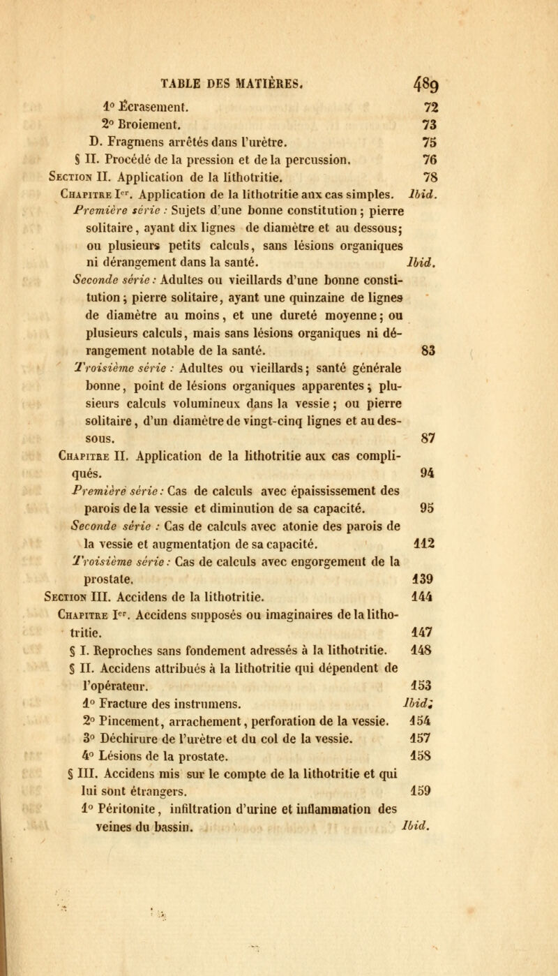 1° écrasement. 72 2° Broiement. 73 D. Fragmens arrêtés dans l'urètre. 75 S II. Proeédé de la pression et delà percussion. 76 Section II. Application de la lithotritie. 78 Chapitre Ier. Application de la lithotritie aux cas simples, lbid. Première série : Sujets d'une bonne constitution ; pierre solitaire, ayant dix lignes de diamètre et au dessous; ou plusieurs petits calculs, sans lésions organiques ni dérangement dans la santé. lbid. Seconde série : Adultes ou vieillards d'une bonne consti- tution ; pierre solitaire, ayant une quinzaine de lignes de diamètre au moins, et une dureté moyenne ; ou plusieurs calculs, mais sans lésions organiques ni dé- rangement notable de la santé. 83 Troisième série : Adultes ou vieillards ; santé générale bonne, point de lésions organiques apparentes ^ plu- sieurs calculs volumineux dans la vessie ; ou pierre solitaire, d'un diamètre de vingt-cinq lignes et au des- sous. 87 Chapitre II. Application de la lithotritie aux cas compli- qués. 94 Première série : Cas de calculs avec épaississement des parois de la vessie et diminution de sa capacité. 95 Seconde série : Cas de calculs avec atonie des parois de la vessie et augmentation de sa capacité. 112 Troisième série : Cas de calculs avec engorgement de la prostate. 139 Section III. Accidens de la lithotritie. 144 Chapitre Ier. Accidens supposés ou imaginaires de la litho- tritie. 147 § I. Reproches sans fondement adressés à la lithotritie. 148 § II. Accidens attribués à la lithotritie qui dépendent de l'opérateur. 153 1° Fracture des instrumens. lbidi 2° Pincement, arrachement, perforation de la vessie. 154 3° Déchirure de l'urètre et du col de la vessie. 157 4° Lésions de la prostate. 158 § III. Accidens mis sur le compte de la lithotritie et qui lui sont étrangers. 159 1° Péritonite, infiltration d'urine et inflammation des veines du bassin. lbid.