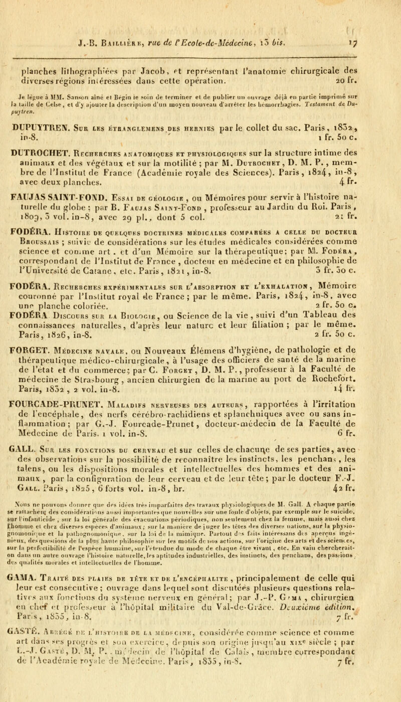 planches Iilhographiées par Jacob, et représentant l'anatomie chirurgicale des diverses régions intéressées dans cette opération. 20 fr. Je lègue à MM. Sanson aîné et Bégin ie soin de terminer et de publier un ouvrage déjà en partie imprimé sur la taille de Celse, et d'y ajouter la description d'un moyen nouveau d'arrêter les uéiuorrbagies. Testament de Du- puytren. DUPUYTREN. Sdk les étranglemens.des hernies parle collet du sac. Paris, i832, in-8. 1 fr. 5o c. DUTPiOCHET. Recherches anatomiques et physiologiques sur la structure intime des animaux et des végétaux et sur la motilité ; par M. Dutrochet, D. M. P., mem- bre de l'Institut de France (Académie royale des Sciences). Paris, 1824, in-8, avec deux planches. 4 fr* FAUJAS SAINT-FOND. Essai de géologie , ou Mémoires pour servir à l'histoire na- turelle du globe : par B. Faujas Saint-Fond , professeur au Jardiu du Roi. Paris, 1809,5 vol. in-8, avec 29 pi., dont 5 col. 2: fr. FODÉRA. Histoire de quelques doctrines médicales comparéks a celle du docteur Bboussais ; suivie de considérations sur les études médicales considérées comme science et comme art. et d'un Mémoire sur la thérapeutique; par M. Fodéra, correspondant de l'Institut de France , docteur en médecine et en philosophie de l'Université de Caianc, etc. Paris, 1821, in-8. 3 fr. 3o c. FODÉRA. Recherches expérimentales sur l'absorption bt l'exhalation, Mémoire couronné par l'Institut royal de France; par le même. Paris, 1824, in-8, avec une planche coloriée. 2 fr. 5o c. FODÉRA Discours sur la Biologie, ou Science de la vie , suivi d'un Tableau des connaissances naturelles, d'après leur nature et leur filiation; par le même. Paris, 1826, in-8. 2 fr. 5o c. FORGET. Médecine navale, ou Nouveaux Élémens d'hygiène, de pathologie et de thérapeutique médico-chirurgicale, à l'usage des officiers de santé de la marine de l'état et du commerce.; par C. Forget , D. M. P., professeur à la Faculté de médecine de Strasbourg , ancien chirurgien de la marine au port de Rochefort. Paris, i832 , 2 vol. in-8. »4 h\ FOURCADE-PFiLTXET. Maladifs nerveuses des auteurs, rapportées à l'irritation de l'encéphale, des nerfs cérébrorachidiens et splanchniques avec ou sans in- flammation; par G.-.T. Fourcade-Prunet, docteur-médecin de la Faculté de Médecine de Paris. 1 vol. in-8. 6 fr. GALL. Sur les fonctions du cerveau et sur celles de chacune de ses parties, avec des observation^ sur la possibilité de reconnaître les instincts, les penchans , les talens, ou les dispositions morales et intellectuelles des hommes et des ani- maux , par la configuration de leur cerveau et de leur tète ; par le docteur F.-J. Gall. Paris, 1825, 6 forts vol. in-8, br. 42 fr» Nous ne pouvons donner que des idées 1res imparfaites des travaux physiologiques de M. Gall. A chaque parlio se rattachent des considérations aussi importantes que nouvelles sur une i'oule d'objets, par exemple sur le suicide-, sur l'infanticide , sur la loi générale des évacuations périodiques, non seulement chez la femme, mais aussi chez l'homme cl chez diverses espèces d'animaux ; sur la manière de j uger les têtes des diverses nations, sur la pbysio- gnomonic;ue et la palhognomoniqne, sur la loi de la mimique. Partout dr,s faits intéressans des aperçus ingé- nieux, des questions de la plus haute philosophie sur les motifs de nos actions, sur l'origine des arts et des sciences, sur la perfectibilité de l'espèce humaine, sur l'étendue du mode de chaque être vivant, etc. En vain chercherait- on dans un autre ouvrage l'histoire naturelle, les aptitudes industrielles, des insliucts, des penchans, des pas.-ion» des qualités morales et intellectuelles de l'homme. GAMA. Traité des plaies de tête et de l'encéphalite , principalement de celle qui leur est consécutive; ouvrage dans lequel sont discutées plusieurs questions rela- tives aux fonctions du système nerveux en général; par J.-P. G'Mi , chirurgien en cher et professeur à l'hôpital militaire du Val-de-Giâce. Deuxième édition. Paris , 1835, in-8. 7 fr. GASTE. Ab;!é<;k de l'histoirb de la médfcine, considérée comme science et comme art dans ses progrès et soo exercice, deptiis son origine jusqu'au xixe siècle ; par L.-J. Gasti; , D. M%. P. . im ieein de l'hôpital de Calais, membre correspondant