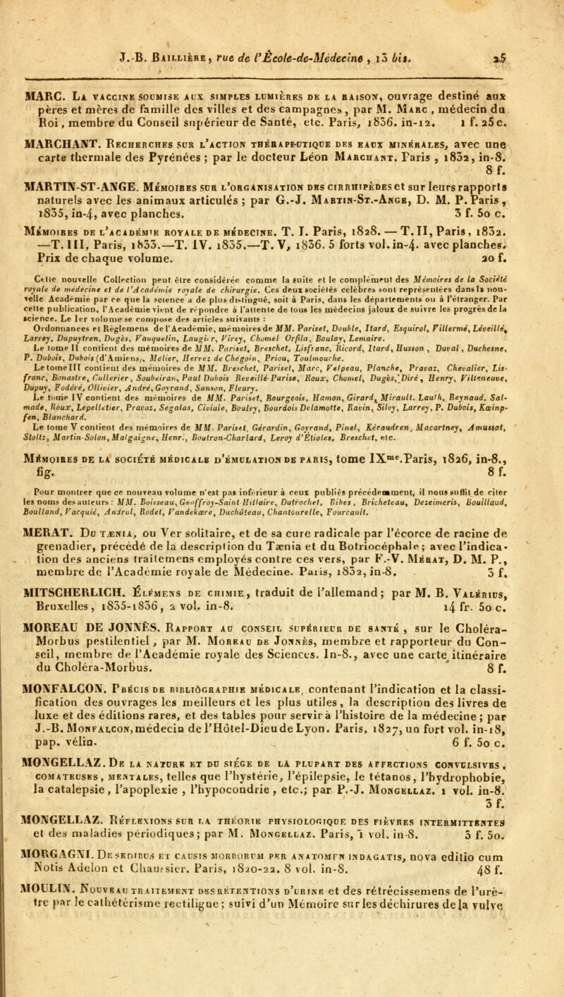 MARC. La vaccine soumise aux simples lumières de la raison, ouvrage destiné aux pères et mères de famille des villes et des campagnes , par M. Marc , médecin du Roi, membre du Conseil supérieur de Santé, etc. Paris, i836.in-12. 1 f. 25 c. MARCHANT. Recherches sur l'action tbérape-utique des eaux minérales, avec une carte thermale des Pyrénées ; par le docteur Léon Marchant. Paris , i83a, in-8. 8f. MARTIN-ST-ANGE. Mémoires sur l'organisation des cirriiipèdes et sur leurs rapports naturels avec les animaux articulés ; par G.-J. Martin-St.-Angb, D. M. P.Paris, i835, in-4, avec planches. 3 f. 5o c. Mémoires de l'académie royale de médecine. T. I. Paris, 1828. — T.II, Paris, i832. —T. III, Paris, ih33.—T. IV. i835.—T.V, i836. 5 forts vol. in-4- avec planches. Prix de chaque volume. 20 f. Celle nouvelle Collection peut êlre considérée comme la ïuite et le complémeut des Mémoires de la Société royale de médecine et de l'Académie royale de chirurgie. Ces deux sociétés célèbres sont représentées dansl* nou- velle Académie par ce que la science a de plus ditlingué, soit à Paris, dans les départements ou à l'étranger. Par cette publication, l'Académie vient de répondre à l'attente de tous les médecins jaloux de suivre les progrès de la «cience. Le 1er volume se compose des articles suivants : Ordonnances elRèglemcns de l'Académie, mémoires de MM. Pariset, Double, Itard, Esquirol, Fillermé,Lèveillé% Larrey, Dupuytren, Dugès, Fauquelin, Laughr, Firey, Chomel Orfïla, Boulay, Lemaire. Le tome II contient des mémoires de MM. Pariset, Breschet, Lisfianc, Ricord, Itard, Husson , Duval, Duchesne, P. Dubois, Dubois (d'Amiens;, Métier, Hen>ez de Chégoin, Priou, Toulmouclie. Le tome III contient des mémoires de MM. Breschet, Pariset, Marc, Velpeau, Planche, Pravaz, Chevalier, Lis- franc, Bonastre, Cullerier, Souheirari, Paul Dubois Reveillé-Parise, Roux, Chomel, Duges,'Dirét Henry, Villeneuve, Dupuy, Fodéré, Ollivier, André,Goyrand, Sanson, Fleury. Le tome IV contient des mémoires de MM. Pariset, Bourgeois, Hamon, Girard KMirault. Lauth, Beynaud, Sat- mode. Roux, LepelUtier, Pravaz, Ségatas, Cioiuie, Bouley, Bourdois Delamotte, Ravin, Silvy, Larrey, P. Dubois, Kœinp- fen, Blanchard. Le tome V contient des mémoires de MM- Pariset, Gérardin, Goyrand, Pinel, Kéraudren, Macartney, Amussat, Stoltz, Martin-Solon, Malgaigne, Henri, Boutron-Charlard, Leroy d'Étiolés, Breschet, etc. Mémoires de la société médicale d'émulation de paris, tome IXme.Paris, 1826, in-8., fig. 8 f. Pour montrer que ce nouveau volume n'est pas inférieur à ceux publiés précédemment, il nous suffit de citer les noms des auteurs : MM. Boisseau, Geoffroy-Saint -Biliaire, Dutrochet, Ribes , Bricheteau, Deieimeris, bouillaud, Boulland, Vacauié, Andrul, Rodel, Vandekozre, Duchû'eau, Chanlourelle, Fourcault. MERAT. Du T-enia, ou Ver solitaire, et de sa cure radicale par I'écorce de racine de grenadier, précédé de la description du Taenia et du Botriocéphale ; avec l'indica • tion des anciens irailemens employés contre ces vers, par F.-V. Mkhat, D. M. P., membre de l'Académie royale de Médecine. Paris, i832, in-8. 5 f. MITSCHERLICH. Éi.fmens de chimie, traduit de l'allemand; par M. B. Valérius, Bruxelles, i835-i836, 2 vol. in-8. 14 fr. 5o c. MOREAU DE JONNÈS. Rapport ad conseil supérieur de santé , sur le Choléra- Morbus pestilentiel, par M. Moreau de Jonnès, membre et rapporteur du Con- seil, membre de l'Académie royale des Sciences. In-8., avec une carte,itinéraire du Choléra-Morbus. 8 f. MONFALCON. Précis de bibliographie médicale, contenant l'indication et la classi- fication des ouvrages les meilleurs et les plus utiles, la description des livres de luxe et des éditions rares, et des tables pour servir à l'histoire de la médecine ; par J.-B. Monfalcon,médecin de l'Hôtel-Dieu de Lyon. Paris, 1827, un fort vol. in-18, pap. vélin. 6 f. 5o c. MONGELLAZ. De la nature et dd siège de la plupart des affections convclsivbs , comateusbs, mentales, telles que l'hystérie, l'épilepsie, le tétanos, l'hydrophobie, la catalepsie, l'apoplexie , l'hypocondrie, etc.; par P.-J. Mongellaz. i vol. in-8. 3f. MONGELLAZ. Réflexions sur la théorie physiologique des fièvres intermittentes et des maladies périodiques; par M. Mongellaz. Paris, i vol. in-8. 5 f. 5o. MORGAGNI.Desedibu.s et causis morborum per anatomtn indagatis, nova editio cum INotis Adelon et Chaut-sier. Paris, 1820-22. 8 vol. in-8. 48 f. MOULIN. Nouveau traitement dssrétentions d'urine et des rétrécissemens de l'urè- tre par Je calhétérisme rectiligne; suivi d'un Mémoire sur les déchirures delà vulve