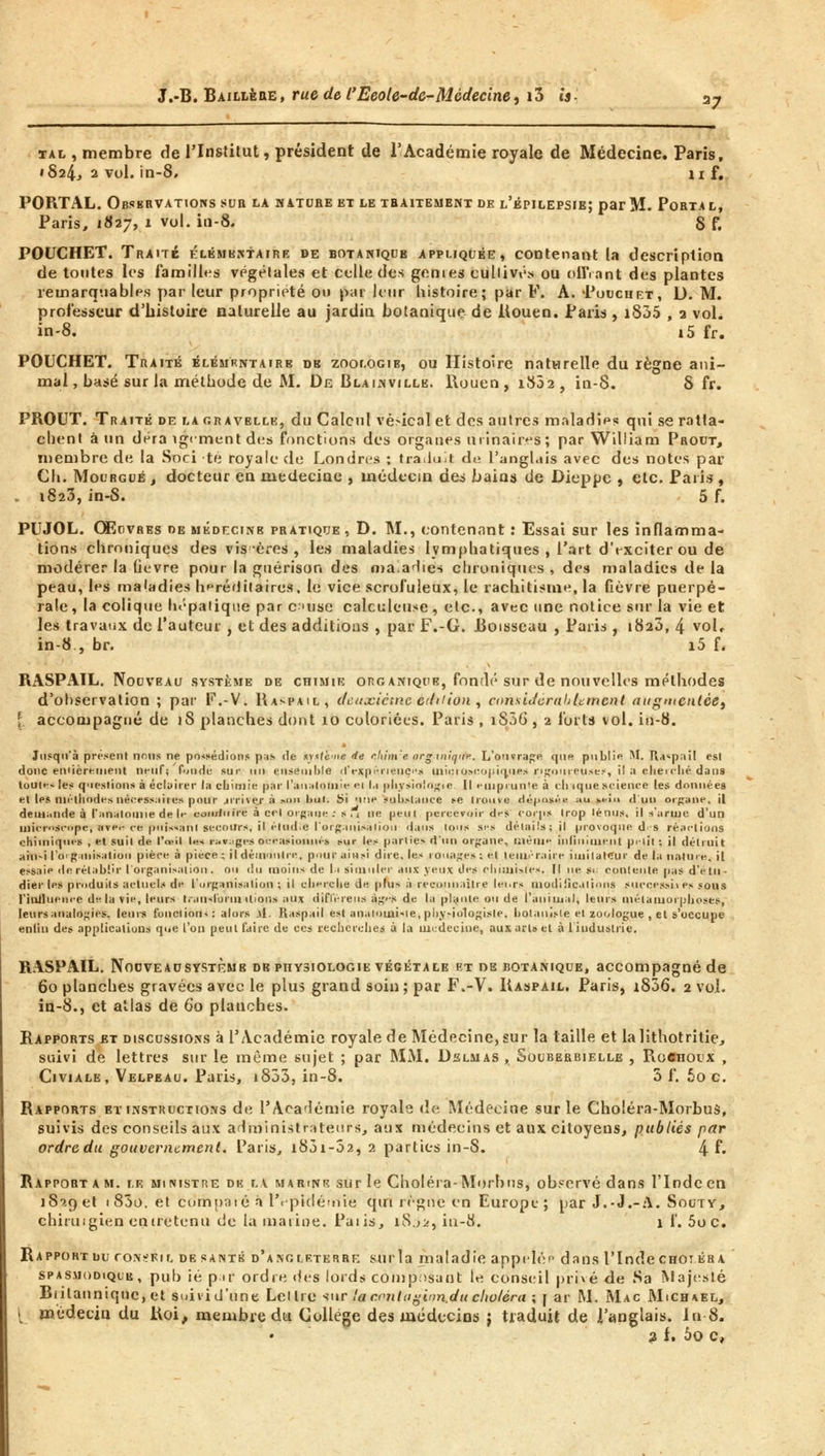 xal , membre de l'Institut, président de l'Académie royale de Médecine. Paris, '824, 2 vol. in-8, ii f. PORTAL. Obsbrvations sur la mature et le thaitement de l'épilepsie; par M. Porta l, Paris, 1827, 1 vol. in-8. S f. POUCHET. Traité élémkntaire de botanique appliquée, contenant la description de toutes les familles végétales et celle des genres cullivé* ou offrant des plantes remarquables par leur propriété ou par leur histoire ; par F. A. Pouchrt, D. M. professeur d'histoire naturelle au jardin botanique de llouen. Paris , i835 , 2 vol. in-8. 15 fr. POUCHET. Traité élémentaire db zooi.ogib, ou Histoire naturelle du règne ani- mal , basé sur la méthode de M. De Blainville. Rouen, 1802, in-8. 8 fr. PROUT. Traité de la gravellk, du Calcul vésical et des autres maladips qui se ratta- chent à un déra îgcmcnt des fonctions des organes urinaires; par William Prout, membre de la Soci té royale de Londres ; traduit du l'anglais avec des notes par Ch. Mourgué , docteur en médecine , médecin des bains de Dieppe , etc. Paris , . 1823,in-8. 5 f. PUJOL. Œuvres de médecinb pratique , D. M., contenant : Essai sur les inflamma- tions chroniques des vis ères, les maladies lymphatiques , l'art d'exciter ou de modérer la lièvre pour la guérison des ma.adies chroniques , des maladies de la peau, les maladies héréditaires, le vice scrofuleux, le rachitisme, la fièvre puerpé- rale , la colique hépatique par cuse calculeuse, etc., avec une notice sur la vie et les travaux de l'auteur , et des additions , par F.-G. Boisseau , Paris , 1823, 4 vol, in-8., br. i5 f. RASPAIL. Nouveau système de chimie organique, fondé sur de nouvelles méthodes d'observation ; par F.-V. Raspail, deuxième édition , considcrahlemcnt augmentée} [. accompagné de 1S planches dont 10 coloriées. Paris , iS3G , 2 forts vol. in-8. Jusqu'à présent nous ne possédions pas de syttè'ne de r.hinre org inique. L'ouvrage que publie M. Ttaspail est doue entièrement neuf; fonde sur un ensemble d'expériences mii:ioseo|;iq,nes rigoureuses, il à cherché dans tout»-* les questions à éclairer la chimie par l'analomie ei la physiologie II eiuprun'e à chique science les données elles méthodes nécessaires pour jrrivèr à mhi bul. Si une substance se trouve déposé» :iu ki-iu d'un organe, il demande à l'analomie de If- comluire à cet organe : s.i ne peut percevoir drs corps trop ténus, il s'arme d'un microscope, avfi- ce puissant secours, il étudie l'organisation dans tous ses détails; il provoque d'S réactions chimiques , et suit de l'œil l«< ravages occasionnés sur les parties d'un organe, Qléaie inliniiiient pi-lit ; il détruit ain-i l'o>g 111 is.it ion pièce à pièce ; il démontre, pour ainsi dire, les rouages: et téméraire imitateur de la nature, il essaie de rétablir l'organisation, ou du moins de la simuler aux yeux des chimistes. |l un si contente pas d'étu- dier les produits actuels de l'organisation ; il cherche de plus à reconnaître lei.rs modilicalions successives sous l'Influence delà vie, leurs transforui liions aux difl'érens àg'-s de la plante ou de l'animal, leurs métamorphoses, leurs analogies, leurs fonction*: alors .\1. Raspail est anaiomisie, physiologiste, hotauisie et zoologue , el s'occupe enliu des applications qoe l'on peul faire de ces recherches à la médecine, aux art» et à 1 industrie. RASPAIL. Nodvead système de physiologie végétale et OB botanique, accompagné de 60 planches gravées avec le plus grand soin; par F.-V. Raspail. Paris, i836. 2 vol. in-8., et atlas de 60 planches. Rapports et discussions à l'Académie royale de Médecine, sur la taille et la lithotritie., suivi de lettres sur le même sujet ; par MM. Dslmas , Souberbielle , Roenoux , Civiale, Velpeau. Paris, i833, in-8. 3 f. 5o c. Rapports et instructions de l'Académie royale de Médecine sur le Choléra-Morbus, suivis des conseils aux administrateurs, aux médecins et aux citoyens, publiés par ordre du gouvernement. Paris, i83i-32, 2 parties in-S. 4 f» Rapport a m. le mimstre de la marine sur le Choléra-Morbus, observé dans l'Inde en 1829 et t83o. et cdrhparé à l'épidémie qui règne en Europe; par J.-J.-A. Sooty, chiruigien entretenu de la marine. Paiis, iS.ji, in-8. 1 f. 5oc. Rapport du conseil de santé d'Angleterre surla maladie appeler dans l'Inde chotéra SPASiioDiQUE, pub ié p;«r? ordre des lords composant le conseil privé de Sa Majesté Btilanniqnc, et suivi d'une Loi lie sur la r.ontugvm.du choléra \ j ar M. Mac Michael, [ médecin du Roi, membre du Collège des médecins ; traduit de i'anglais. In-8. 3 f. ôo c,