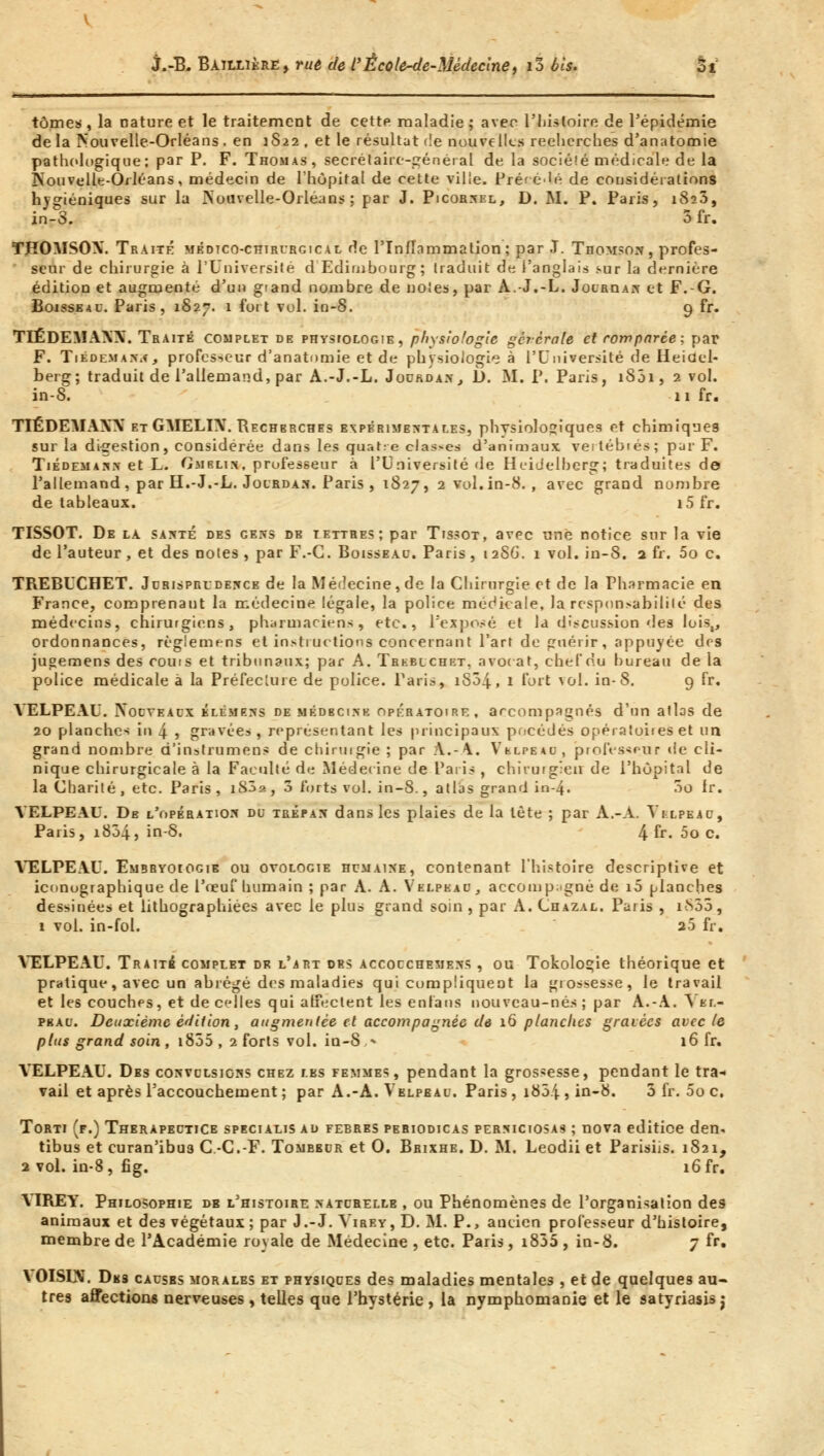 tomes , la nature et le traitement de cette maladie ; avec l'histoire de l'épidémie de la Nouvelle-Orléans . en 1822 , et le résultat de nouvelles recherches d'anatomie pathologique; par P. F. Thomas, secrétaire-général de la société médicale de la Nouvelle-Orléans, médecin de l'hôpital de cette ville. Préféré de considérations hygiéniques sur la Nouvelle-Orléans ; par J. Picornel, D. M. P. Paris, 1823, jn-S. 3 fr. THOMSON. Traité médtco-chirurgical de l'Inflammation; par J. Thomson, profes- seur de chirurgie à l'Université d Edimbourg; traduit de l'anglais sur la dernière édition et augmenté d'un giand nombre de noies, par A.-J.-L. Jouroan et F.-G. Boisseau. Paris, 1S27. 1 fort vol. in-8. 9 fr. TIÉDEMANN. Traité complet de physiologie, physiologie gèrcrale et comparée; par F. Tiédeman^ , professeur d'anatomie et de physiologie à l'Université de Heidel- berg; traduit de l'allemand, par A.-J.-L. Jourdan., D. M. P. Paris, 1801, 2 vol. in-S. 11 fr. TIÉDEMANN et GMELIN. Recherches expérimentales, physiologiques et chimiques sur la digestion, considérée dans les quatre clas-es d'aniuiaux vertébiés; par F. Tiédemann et L. Gmblin, prufesseur à l'Université de Heidelberg; traduites do l'allemand , par H.-J.-L. Jourdan. Paris , 1827, 2 vol. in-8. , avec grand nombre de tableaux. i5 fr. TISSOT. De la santé des gens de tettres; par Tissot, avec une notice sur la vie de l'auteur , et des notes , par F.-G. Boisseau. Paris , 12S6. 1 vol. in-8. 2 fr. 5o c. TR.EBUCHET. Jurisprudence de la Médecine, de la Chirurgie et de la Pharmacie en France, comprenant la médecine légale, la police médicale, la responsabilité des médecins, chirurgiens, pharmaciens, etc., l'exposé et la discussion des lois., ordonnances, règ'emens et instructions concernant l'art de guérir, appuyée des jugemens des coûts et tribunaux; par A. Thkblchkt. avocat, chef nu bureau de la police médicale à la Préfecture de police. Paris, iS34, 1 fort vol. in-8. 9 fr. VELPEAU. Nouveaux klémens de médecine opératoire, accompagnés d'un atlas de 20 planches in 4 5 gravée» , représentant les principaux pocédés opératoires et un grand nombre d'instrument de chirurgie ; par \.-\. VbLrEAu, professeur de cli- nique chirurgicale à la Faculté de Médecine de l'aiis , chirurgien de l'hôpital de la Charité , etc. Paris , 1SJ2 , 3 forts vol. in-8., atlas grand in-4. 3o fr. VELPEAU. De l'opération du trépan dans les plaies de la tète ; par A.-A. Yixpeau, Paris, 1804, in-8. 4 fr- 5o c. VELPEAU. Embrvoiogie ou ovologie humaine, contenant l'histoire descriptive et iconographique de l'œuf humain ; par A. A. Vklpeau, accompagné de 10 planches dessinées et lithograplïiées avec le plus grand soin , par A. Chazal. Paris , i-S55, 1 vol. in-fol. 20 fr. VELPEAU. Traite complet dk l'art des accocchemens , ou Tokologie théorique et pratique, avec un abrégé des maladies qui compliquent la grossesse, le travail et les couches, et de celles qui affectent les enfans nouveau-nés; par A.-A. \ tr.- pbau. Deuxième édition, augmentée et accompagnée de 16 planches gravées avec le plus grand soin , 1855 , 2 forts vol. in-S,» 16 fr. VELPEAU. Dbs convulsions chez les femmes, pendant la grossesse, pendant le tra* vail et après l'accouchement ; par A.-A. Velpeau. Paris , i85j , in-8. 3 fr. 00 c. Torti (f.) Therapeutice specialis au febrbs periodicas perniciosas ; nova editice den* tibus et curan'ibu3 C -CF. Tombbur et 0. Brixhe. D. M. Leodii et Parisiis. 1821, 2 vol. in-8, fig. 16 fr. YIREY. Philosophie db l'histoire naturelle , ou Phénomènes de l'organisation des animaux et des végétaux ; par J.-J. Virev, D. M. P., ancien professeur d'histoire, membre de l'Académie royale de Médecine , etc. Paris, i855 , in-8. 7 fr. \ OISUV. Des causes morales et physiques des maladies mentales , et de quelques au- tres affections nerveuses, telles que l'hystérie , la nymphomanie et le satyriasis j