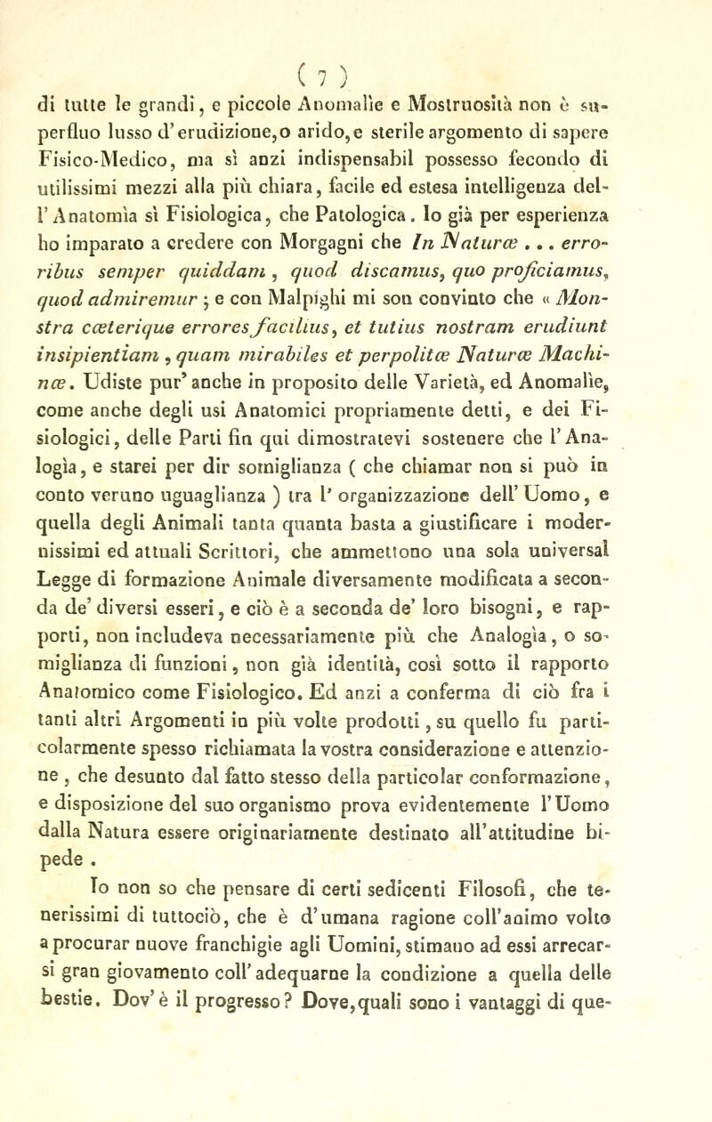 di tutte le grandi, e piccole Anomalie e Mostruosità non è su- perfluo lusso d'erudizione,o arido, e sterile argomento di sapere Fisico-Medico, ma sì anzi indispensabil possesso fecondo di utilissimi mezzi alla più chiara, facile ed eslesa intelligeuza del- l'Anatomìa sì Fisiologica, che Patologica. Io già per esperienza ho imparato a credere con Morgagni che In Natura? . •. erro- ribus semper quìddam , quod discamus, quo proficiamus^ quod admiremur ; e con Malpighi mi sou convinto che « Mori- stra cceterique errores facilius, et tutius nostrani erudiunt insipìentiam , quam mirabìles et perpolitce Natura? Machi- na?. Udiste pur'anche in proposito delle Varietà, ed Anomalìe,, come anche degli usi Anatomici propriamente detti, e dei Fi- siologici, delle Parli fin qui dimostratevi sostenere che l'Ana- logìa , e starei per dir somiglianza ( che chiamar non si può in conto veruno uguaglianza ) tra V organizzazione dell'Uomo, e quella degli Animali tanta quanta basta a giustificare i moder- nissimi ed attuali Scrittori, che ammettono una sola universal Legge di formazione Animale diversamente modificata a secon- da de' diversi esseri, e ciò è a seconda de' loro bisogni, e rap- porti, non includeva necessariamente più che Analogìa, o so- miglianza di funzioni, non già identità, così sotto il rapporto Anatomico come Fisiologico. Ed anzi a conferma di ciò fra i tanti altri Argomenti in più volte prodotti, su quello fu parti- colarmente spesso richiamata la vostra considerazione e attenzio- ne , che desunto dal fatto stesso della particolar conformazione, e disposizione del suo organismo prova evidentemente l'Uomo dalla Natura essere originariamente destinato all'attitudine bi- pede . Io non so che pensare di certi sedicenti Filosofi, che te- nerissimi di tuttociò, che è d'umana ragione coll'aoimo volto a procurar nuove franchigie agli Uomini, stimano ad essi arrecar- si gran giovamento coli' adequarne la condizione a quella delle bestie. Dov'è il progresso? Dove,quali sono i vantaggi di que-