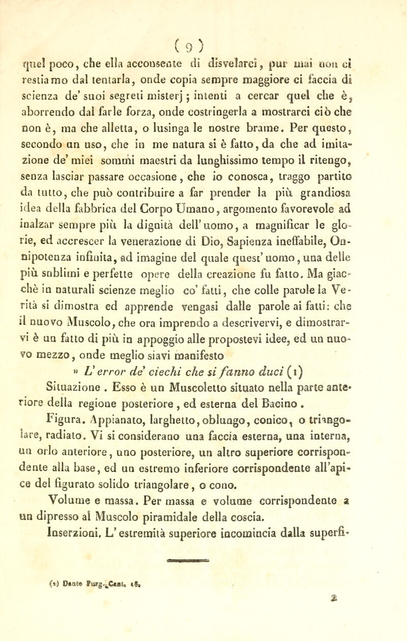 quel poco, che ella acconsente di disvelarci, piar mai non ci restiamo dal tentarla, onde copia sempre maggiore ci faccia di scienza de' suoi segreti mister] ; inìenti a cercar quel che è5 aborrendo dal farle forza, onde costringerla a mostrarci cièche non è, ma che alletta, o lusinga le nostre brame. Per questo, secondo un uso, che in me natura si è fatto, da che ad imita- zione de' miei sommi maestri da lunghissimo tempo il ritengo, senza lasciar passare occasione, che io conosca, traggo partito da tinto, che può contribuire a far prender la più. grandiosa idea della fabbrica del Corpo Umano, argomento favorevole ad inalzar sempre più la dignità dell'uomo, a magnificar le gìo rie, ed accrescer la venerazione di Dio, Sapienza ineffabile, On- nipotenza infinita, ad imagine dei quale quest' uomo, una delle più sublimi e perfette opere della creazione fu fatto. Ma giac- ché in naturali scienze meglio co' fatti, che colle parole la Ve- rità si dimostra ed apprende vengasi dalle parole ai fatti: che il nuovo Muscolo, che ora imprendo a descrivervi, e dimostrar- vi è un fatto di più in appoggio alle propostevi idee? ed un nuo- vo mezzo, onde meglio siavi manifesto » V error de ciechi che si fanno duci (i) Situazione . Esso è un Muscoletto situato nella parte ante* riore della regione posteriore , ed esterna del Bacino . Figura. Appianato, larghetto,oblungo, conico, o triango- lare, radiato. Vi si considerano una faccia esterna, una interna, un orlo anteriore, uno posteriore, un altro superiore corrispon- dente alla base, ed un estremo inferiore corrispondente all'api- ce del figurato solido triangolare, o cono. Volume e massa. Per massa e volume corrispondente a un dipresso ai Muscolo piramidale della coscia. Inserzioni, L'estremità superiore incomincia dalla superfi- [»•) Daaee Pusg.^Cftato «8»