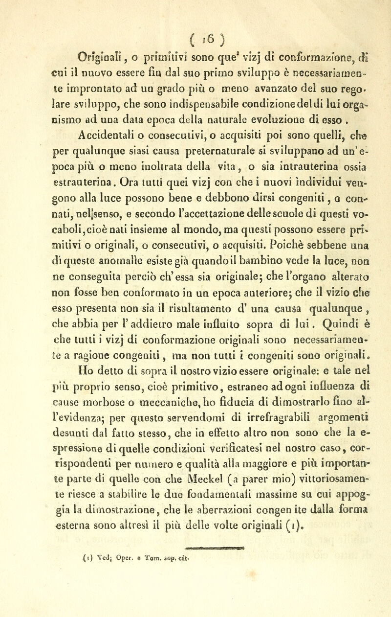 j6 ì Originali, o primitivi sono que1 vizj dì conformazione, di' cui iì nuovo essere fin dal suo primo sviluppo è necessariamen- te improntato ad un grado più o meno avanzato del suo rego- lare sviluppo, che sono indispensabile condizionedeldi lui orga- nismo ad una data epoca della naturale evoluzione di esso , Accidentali o consecutivi,© acquisiti poi sono quelli, che per qualunque siasi causa preternaturale si sviluppano ad un'e- poca più o meno inoltrata della vita, o sia intrauterina ossia estrauterina. Ora tutti quei vizj con che i nuovi individui ven- gono alla luce possono bene e debbono dirsi congeniti, o con-* nati, nel]senso, e secondo l'accettazione delle scuole di questi vo- caboli,cioè nati insieme al mondo, ma questi possono essere pri* imitivi o originali, o consecutivi, o acquisiti. Poiché sebbene una di queste anomalìe esiste già quando il bambino vede la luce, non ne conseguita perciò ch'essa sia originale; che l'organo alterato non fosse ben conformato in un epoca anteriore; che il vizio che esso presenta non sia il risultamento d' una causa qualunque , che abbia per l'addietro male influito sopra di lui. Quindi è che tutti i vizj di conformazione originali sono necessariamen- te a ragione congeniti, ma non tutti i congeniti sono originali. Ho detto di sopra il nostro vizio essere originale: e tale nel più proprio senso, cioè primitivo, estraneo ad ogni influenza di cause morbose o meccaniche, ho fiducia di dimostrarlo fino al- l'evidenza; per questo servendomi di irrefragrabiii argomenti desunti dal fatto stesso, che in effetto altro non sono che la e- spressioue di quelle condizioni verificatesi nel nostro caso, cor- rispondenti per numera e qualità alla maggiore e più importai le parte di quelle con che Meckel (a parer mio) vittoriosamen- te riesce a stabilire le due fondamentali massime su cui appog- gia la dimostrazione, che le aberrazioni congen ite dalla forma esterna sono altresì il più delle volte originali (i). (») Vedj Oper. e Tara. $op. eie-