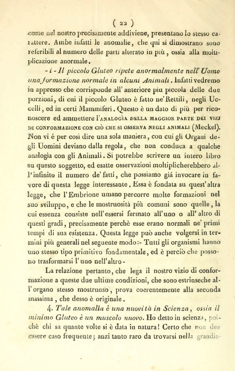 £«)■ <come nei nostro precisamente addiviene, presentano lo stesso ca- rattere. Arabe infatti le anomalie, che qui si dimostrano sono referibili al numero delle parti alterato in più, ossia alla molti- plicazione anormale. - i - Il piccolo Gluteo ripete anormalmente nelV Uomo una jorinazione normale in alcuni Animali. Infatti vedremo in appresso che corrisponde ali' anteriore più piccola delle due porzioni, di cui il piccolo Gluteo è fatto ne'Rettili, negli Uc- celli , ed in certi Mammiferi. Questo è un dato di più per rico- noscere ed ammettere 1'analogìa della maggior parte dei vizi DI CONFORMAZIONE CON CIÒ CHE SI OSSERVA NEGLI ANIMALI (iWeckei). I^on vi é per cosi dire una sola maniera, con cui gli Organi de- gli Uomini deviano dalla regola, che non conduca a qualche analogìa con gli Animali. Si potrebbe scrivere un intero libro su questo soggetto, ed esatte osservazioni moltiplicherebbero al- l' infinito il numero de' fatti, che possiamo già invocare in fa- sore di questa legge interessante. Essa è fondata su quest'altra legge, che l'Embrione umano percorre molte formazioni nel suo sviluppo, e che le mostruosità più comuni sono quelle , la cui essenza consiste nell'essersi fermato all'uno o ali* altro di questi gradi, precisamente perchè esse erano normali ne' primi tempi di sua esistenza. Questa legge può anche volgersi in ter- mini più generali nel seguente modo:- Tutti gli organismi hanno uno stesso tipo primitivo fondamentale, ed è perciò che posso- no trasformarsi i'uoo nell'altro - La relazione pertanto, che lega il nostro vizio di confor- mazione a queste due ultime condizioni, che sono estrinseche al- l' organo stesso mostruoso, prova coerentemente alla seconda massima , che desso è originale. 4. Tale anomalia è una nuovità in Scienza, ossia il minimo Gluteo è un muscolo nuovo. Ho detto in scienza, po- che chi sa quante volte si è data in natura! Certo che noe: dee essere caso frequente -7 anzi tanto raro da trovarsi nella grantiis*