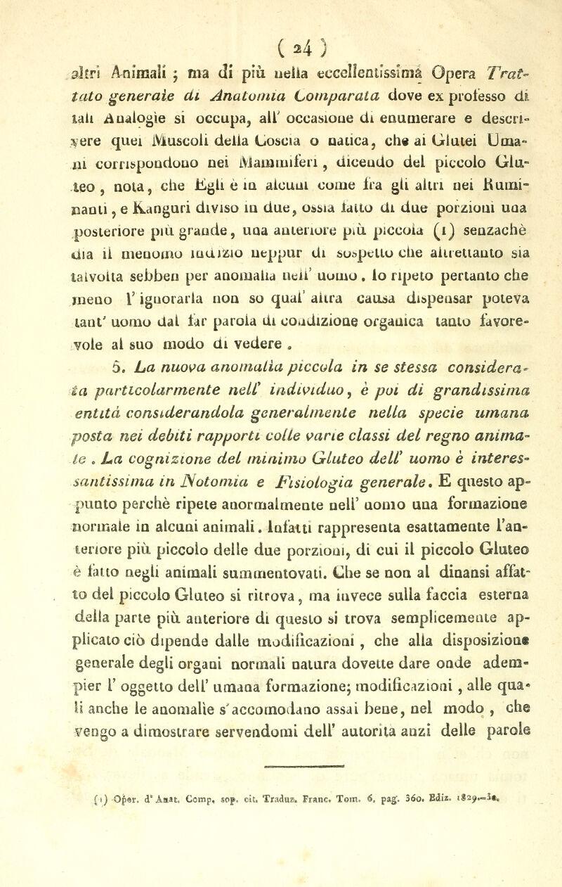 (24) altri A-nimaii ; ma di più odia eccellentissima Opera Trat- tato generale di Anatomia Comparata dove ex professo di iaii Analogìe si occupa, all' occasione di enumerare e descri- vere quei Muscoli delia Coscia o natica, che ai Glutei Uma- ni corrispondono nei Mammiferi, dicendo del piccolo Glu- teo , nota, che Egli è in alcuni come fra gli altri nei Rumi- nanti , e ftanguri diviso in due, ossia fatto eli due porzioni uaa posteriore più grande, una anteriore più piccola (i) senzachè dia ii menomo indizio ueppur di sospetto die altrettanto sia talvolta sebben per anomalia ne.il' uomo. lo ripeto pertanto che meno V ignorarla non so qua!' altra causa dispensar poteva lant' uomo dal lar parola Ui coedizione organica tanto favore- vole al suo modo di vedere „ 5. La nuova anomalìa piccola in se stessa considera- ta particolarmente nelC individuo, è poi di grandissima entità considerandola generalmente nella specie umana posta nei debiti rapporti colle vane classi del regno anima- lo . La cognizione del minimo Qluteo dell' uomo è interes- santissima in JSotoniia e Fisiologia generale, E questo ap- punto perchè ripete anormalmente neh' uomo una formazione normale in alcuni animali. Infatti rappresenta esattamente l'an- teriore più piccolo delle due porzioni, di cui il piccolo Gluteo è fatto negli animali summentovati. Che se non al dinansi affat- to dei piccolo Gluteo si ritrova, ma invece sulla faccia esterna della parte più anteriore di questo si trova semplicemente ap- plicato ciò dipende dalle modiiìcazioni , che alla disposizione generale degli organi normali natura dovette dare onde adem» pier 1' oggetto dell' umana formazione; modificazioni , alle qua* li anche le anomalie s'accomodano assai bene, nel modo , che vengo a dimostrare servendomi dell' autorità anzi delle parole (t)-Qper. d'Amai:. Ccmp, soj». cit. Tradus. Frane. Tom. 6, pag'. 36o. Ediz. iga^S»*