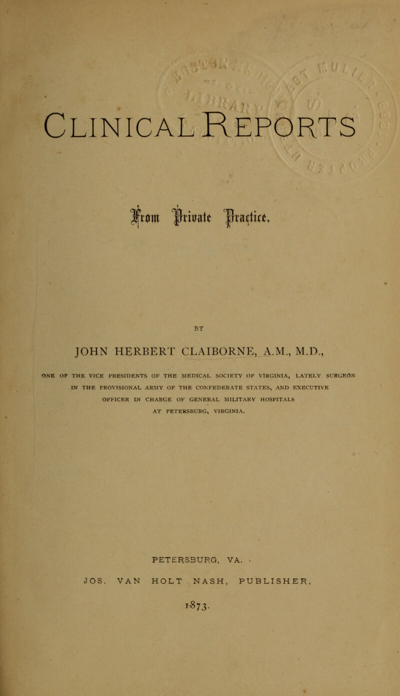 Clinical Reports fxm %mk ^fxu^iu. BY JOHN HERBERT CLAIBORNE, A.M., M.D., ONE OF THE VICE HKESIDENTS OK THE MEDICAL SOCIETY OF VIRGINIA, LATELY Sl'RUEON IN THE PROVISIONAL ARMY OF THE CONFEDERATE STATES, AND EXECUTIVE OFFICER IN CHARGE OF GENERAL MILITARY HOSPITALS AT PETERSBURG, VIRGINIA. PETERSBURG, VA. ^ JOS. VAN HOLT NASH, PUBLISHER,