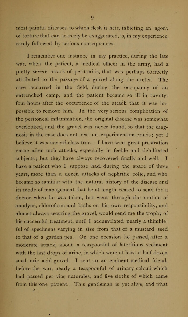 most painful diseases to which flesh is heir, inflicting an agony of torture that can scarcely be exaggerated, is, in my experience, rarely followed by serious consequences. I remember one instance in my practice, during the late war, when the patient, a medical officer in the army, had a pretty severe attack of peritonitis, that was perhaps correctly attributed to the passage of a gravel along the ureter. The case occurred in the field, during the occupancy of an entrenched camp, and the patient became so ill in twenty- four hours after the occurrence of the attack that it was im- possible to remove him. In the very serious complication of the peritoneal inflammation, the original disease was somewhat overlooked, and the gravel was never found, so that the diag- nosis in the case does not rest on experimentum crucis; yet I believe it was nevertheless true. I have seen great prostration ensue after such attacks, especially in feeble and debilitated subjects; but they have always recovered finally and well. I have a patient who I suppose had, during the space of three years, more than a dozen attacks of nephritic colic, and who became so familiar with the natural history of the disease and its mode of management that he at length ceased to send for a doctor when he was taken, but went through the routine of anodyne, chloroform and baths on his own responsibility, and almost always securing the gravel, would send me the trophy of his successful treatment, until I accumulated nearly a thimble- ful of specimens varying in size from that of a mustard seed to that of a garden pea. On one occasion he passed, after a moderate attack, about a teaspoonful of lateritious sediment with the last drops of urine, in which were at least a half dozen small uric acid gravel. I sent to an eminent medical friend, before the war, nearly a teaspoonful of urinary calculi which had passed per vias naturales, and five-sixths of which came from this one patient. This gentleman is yet alive, and Avhat