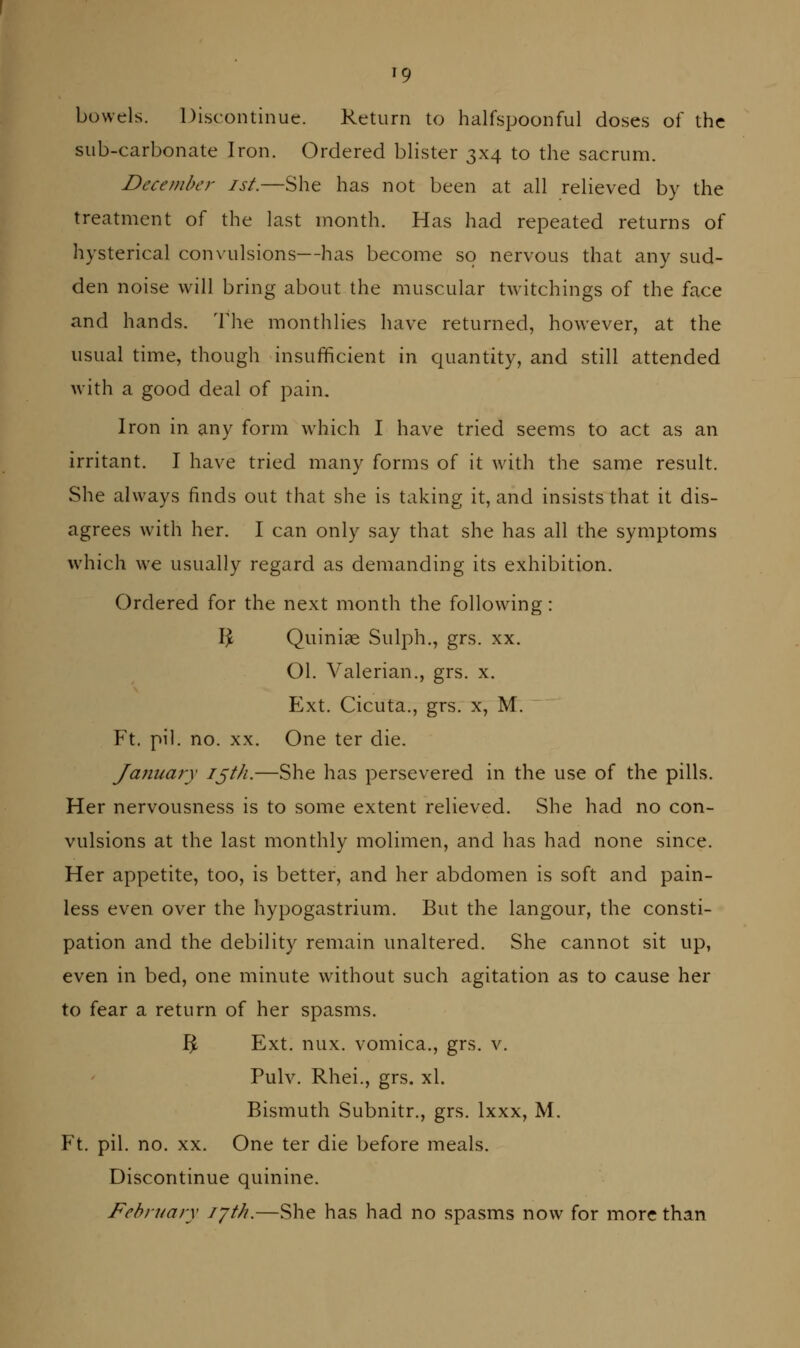 bowels. Discontinue. Return to halfspoonful doses of the sub-carbonate Iron. Ordered blister 3x4 to the sacrum. December ist.—She has not been at all relieved by the treatment of the last month. Has had repeated returns of hysterical convulsions—has become so nervous that any sud- den noise will bring about the muscular twitchings of the face and hands. The monthlies have returned, however, at the usual time, though insufficient in quantity, and still attended with a good deal of pain. Iron in any form which I have tried seems to act as an irritant. I have tried many forms of it with the same result. She always finds out that she is taking it, and insists that it dis- agrees with her. I can only say that she has all the symptoms which we usually regard as demanding its exhibition. Ordered for the next month the following: Ijc Quiniae Sulph., grs. xx. 01. Valerian., grs. x. Ext. Cicuta., grs. x, M. Ft. pil. no. XX. One ter die. January ij^^^-—She has persevered in the use of the pills. Her nervousness is to some extent relieved. She had no con- vulsions at the last monthly molimen, and has had none since. Her appetite, too, is better, and her abdomen is soft and pain- less even over the hypogastrium. But the langour, the consti- pation and the debility remain unaltered. She cannot sit up, even in bed, one minute without such agitation as to cause her to fear a return of her spasms. ^ Ext. nux. vomica., grs. v. Pulv. Rhei., grs. xl. Bismuth Subnitr., grs. Ixxx, M. Ft. pil. no. XX. One ter die before meals. Discontinue quinine. February lyth.—She has had no spasms now for more than