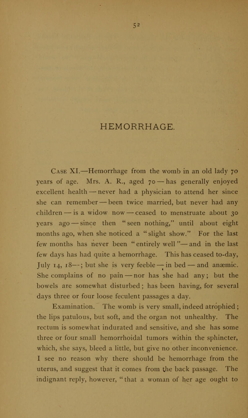 HEMORRHAGE. Case XI,—Hemorrhage from the womb in an old lady 70 years of age. Mrs. A. R., aged 70 — has generally enjoyed excellent health — never had a physician to attend her since she can remember — been twice married, but never had any children — is a widow now — ceased to menstruate about 30 years ago — since then seen nothing, until about eight months ago, when she noticed a slight show. For the last few months has never been  entirely well — and in the last few days has had quite a hemorrhage. This has ceased to-day, July 14, 18—; but she is very feeble — in bed — and anaemic. She complains of no pain — nor has she had any; but the bowels are somewhat disturbed ; has been having, for several days three or four loose feculent passages a day. Examination. The womb is very small, indeed atrophied ; the lips patulous, but soft, and the organ not unhealthy. The rectum is somewhat indurated and sensitive, and she has some three or four small hemorrhoidal tumors within the sphincter, which, she says, bleed a little, but give no other inconvenience. I see no reason why there should be hemorrhage from the uterus, and suggest that it comes from the back passage. The indignant reply, however,  that a woman of her age ought to