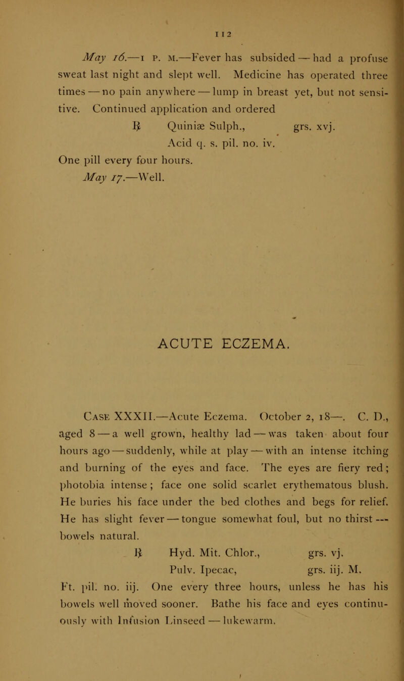 May i6.—i p. m.—Fever has subsided — had a profuse sweat last night and slei)t well. Medicine has operated three times — no pain anywhere — lump in breast yet, but not sensi- tive. Continued application and ordered ^ Quiniae Sulph., grs. xvj. Acid q. s. pil. no. iv. One pill every four hours. May 77.—Well. ACUTE ECZEMA. Case XXXII.—Acute Eczema. October 2, 18—. C. D., aged 8 — a well grown, healthy lad — was taken about four hours ago — suddenly, while at play — with an intense itching and burning of the eyes and face. The eyes are fiery red; photobia intense ; face one solid scarlet erythematous blush. He buries his face under the bed clothes and begs for relief. He has slight fever — tongue somewhat foul, but no thirst— bowels natural. Ji Hyd. Mit. Chlor., grs. vj. Pulv. Ipecac, grs. iij. M. Ft. pil. no. iij. One every three hours, unless he has his bowels well moved sooner. Bathe his face and eyes continu- ously with Infusion Finseed — lukewarm.