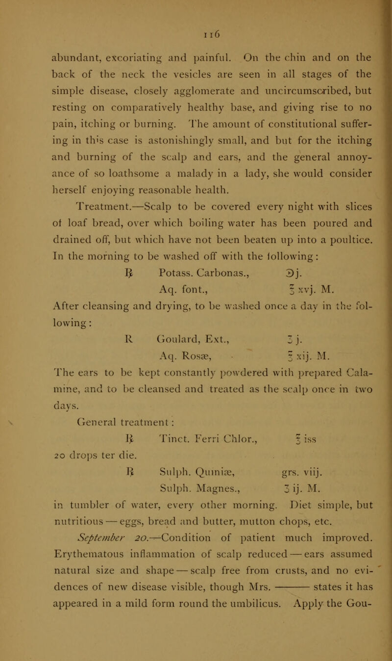 abundant, excoriating and painful. On the chin and on the back of the neck tlie vesicles are seen in all stages of the simple disease, closely agglomerate and uncircumsc^ibed, but resting on comparatively healthy base, and giving rise to no pain, itching or burning. The amount of constitutional suffer- ing in this case is astonishingly small, and but for the itching and burning of the scalp and ears, and the general annoy- ance of so loathsome a malady in a lady, she would consider herself enjoying reasonable health. Treatment.—Scalp to be covered every night with slices of loaf bread, over which boiling water has been poured and drained off, but which have not been beaten up into a poultice. In the morning to be washed off with the following: ^ Potass. Carbonas., 3j. Aq. font., 3 xvj. M. After cleansing and drying, to be washed once a day in the fol- lowing : R Goulard, Ext., 3 j. Aq. Rosae, 3 xij. M. The ears to be kept constantly powdered with prepared Cala- mine, and to be cleansed and treated as the scal^) once in two days. General treatment: I^ Tinct. Ferri Chlor., 3 iss 20 drops ter die. J^ Sulph. Qumia^, grs. viij. Sulph. Magnes., 3 ij. M. in tumbler of water, every other morning. Diet simple, but nutritious — eggs, bread and butter, mutton chops, etc. September 2C>.--Condition of patient much improved. Erythematous inflammation of scalp reduced — ears assumed natural size and shape — scalp free from crusts, and no evi- dences of new disease visible, though Mrs. states it has appeared in a mild form round the umbilicus. Apply the Gou-