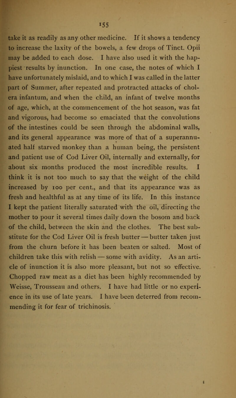 take it as readily as any other medicine. If it shows a tendency to increase the laxity of the bowels, a few drops of Tinct. Opii may be added to each dose. I have also used it with the hap- piest results by inunction. In one case, the notes of which I have unfortunately mislaid, and to which I was called in the latter part of Summer, after repeated and protracted attacks of chol- era infantum, and when the child, an infant of twelve months of age, which, at the commencement of the hot season, was fat and vigorous, had become so emaciated that the convolutions of the intestines could be seen through the abdominal walls, and its general appearance was more of that of a superannu- ated half starved monkey than a human being, the persistent and patient use of Cod Liver Oil, internally and externally, for about six months produced the most incredible results. I think it is not too much to say that the weight of the child increased by loo per cent., and that its appearance was as fresh and healthful as at any time of its life. In this instance I kept the patient literally saturated with the oil, directing the mother to pour it several times daily down the bosom and back of the child, between the skin and the clothes. The best sub- stitute for the Cod Liver Oil is fresh butter — butter taken just from the churn before it has been beaten or salted. Most of children take this with relish — some with avidity. As an arti- cle of inunction it is also more pleasant, but not so -effective. Chopped raw meat as a diet has been highly recommended by Weisse, Trousseau and others. I have had little or no experi- ence in its use of late years. I have been deterred from recom- mending it for fear of trichinosis.