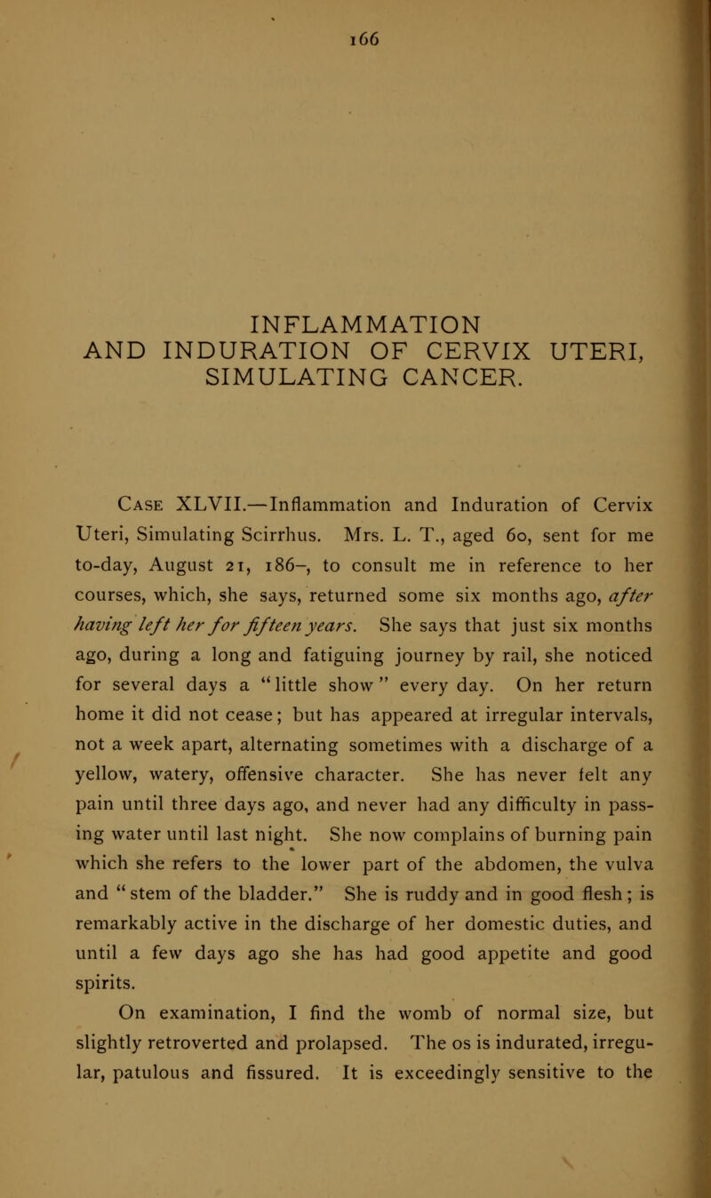 INFLAMMATION AND INDURATION OF CERVIX UTERI, SIMULATING CANCER. Case XLVII.—Inflammation and Induration of Cervix Uteri, Simulating Scirrhus. Mrs. L. T., aged 60, sent for me to-day, August 21, 186-, to consult me in reference to her courses, which, she says, returned some six months ago, after having left her for fifteen years. She says that just six months ago, during a long and fatiguing journey by rail, she noticed for several days a  little show  every day. On her return home it did not cease; but has appeared at irregular intervals, not a week apart, alternating sometimes with a discharge of a yellow, watery, offensive character. She has never felt any pain until three days ago, and never had any difficulty in pass- ing water until last night. She now complains of burning pain which she refers to the lower part of the abdomen, the vulva and  stem of the bladder. She is ruddy and in good flesh ; is remarkably active in the discharge of her domestic duties, and until a few days ago she has had good appetite and good spirits. On examination, I find the womb of normal size, but slightly retroverted and prolapsed. The os is indurated, irregu- lar, patulous and fissured. It is exceedingly sensitive to the