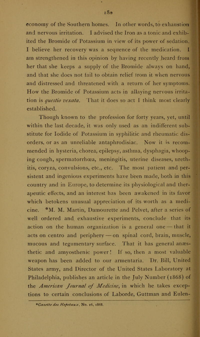 economy of the vSouthern homes. In other words, to exhaustion and nervous irritation. I advised the Iron as a tonic and exhib- ited the Bromide of Potassium in view of its power of sedation. I believe her recovery was a sequence of the medication. I am strengthened in this opinion by having recently heard from her that she keeps a supply of the Bromide always on hand, and that she does not fail to obtain relief jrom it when nervous and distressed and threatened with a return of her symptoms. How the Bromide of Potassium acts in allaying nersous irrita- tion is questio vexata. 'I'hat it does so act 1 think most clearly established. Though known to the profession for forty years, yet, until within the last decade, it was only used as an indifferent sub- stitute for Iodide of Potassium in syphilitic and rheumatic dis- orders, or as an unreliable antaphrodisiac. Now it is recom- mended in hysteria, chorea, epilepsy, asthma, dysphagia, whoop- ing cough, spermatorrhoea, meningitis, uterine diseases, ureth- itis, coryza, convulsions, etc., etc. The most ])atient and per- sistent and ingenious experiments have been made, l)oth in this country and in Europe, to determine its physiological and ther- apeutic effects, and an interest has been awakened in its favor which betokens unusual appreciation of its worth as a medi- cine. *M. M. Martin, Damourette and Pelvet, after a series of well ordered and. exhaustive experiments, conclude that its action on the human organization is a general one — that it acts on centro and periphery — on spinal cord, brain, muscle, mucous and tegumentary surface. That it has general anaes- thetic and amyosthenic power ! If so, then a most valuable weapon has been added to our armentaria. Dr. Bill, United States army, and Director of the United States Laboratory at Philadelphia, publishes an article in the July Number (1868) of the American Journal of Medicine^ in whicli he takes excep- tions to certain conclusions of Laborde, Guttman and Eulen- *Gazette des Hopetaux^ No. i6, 1868.