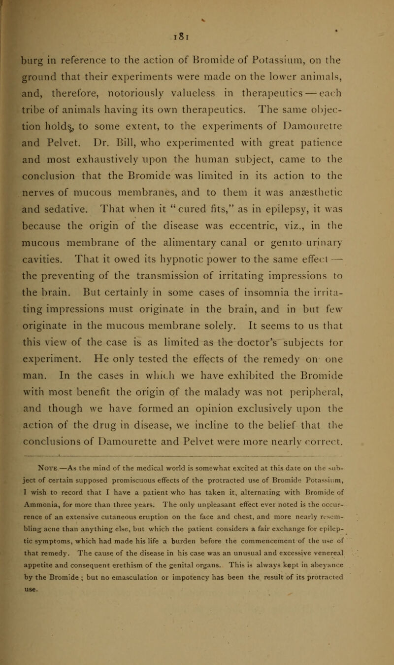 ground that their experiments were made on the lower animals, and, therefore, notoriously valueless in therapeutics — each tribe of animals having its own therapeutics. The same objec- tion holds, to some extent, to the experiments of Damouretre and Pelvet. Dr. Bill, who experimented with great patience and most exhaustively upon the human subject, came to the conclusion that the Bromide was limited in its action to the nerves of mucous membranes, and to them it was anaesthetic and sedative. That when it cured fits, as in epilepsy, it was because the origin of the disease was eccentric, viz., in the mucous membrane of the alimentary canal or genitourinary cavities. That it owed its hypnotic power to the same effect — the preventing of the transmission of irritating impressions to the brain. But certainly in some cases of insomnia the irrita- ting impressions must originate in the brain, and in but few originate in the mucous membrane solely. It seems to us tliat this view of the case is as limited as the doctor's subjects for experiment. He only tested the effects of the remedy on one man. In the cases in wljicli we have exhibited the Bromide with most benefit the origin of the malady was not peripheral, and though we have formed an opinion exclusively upon the action of the drug in disease, we incline to the belief that the conclusions of Damourette and Pelvet were more nearly corre(n. Note—As the mind of the medical world is somewhat excited at this date on the Mib- ject of certain supposed promiscuous effects of the protracted use of Bromide Potassium, I wish to record that I have a patient who has taken it, alternating with Bromide of Ammonia, for more than three years. The only unpleasant effect ever noted is the occur- rence of an extensive cutaneous eruption on the face and chest, and more nearly n-scni- bling acne than anything else, but which the patient considers a fair exchange for epilep- tic symptoms, which had made his life a burden before the commencement of the use of that remedy. The cause of the disease in his case was an unusual and excessive venereal appetite and consequent erethism of the genital organs. This is always kept in abeyance by the Bromide ; but no emasculation or impotency has been the result of its protracted use.