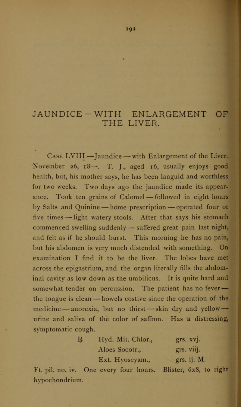 193 JAUNDICE-WITH ENLARGEMENT OF THE LIVER. Case LVIII.—Jaundice — with Enlargement of the Liver. November 26, 18—. T. J., aged 16, usually enjoys good health, but, his mother says, he has been languid and worthless for two weeks. Two days ago the jaundice made its appear- ance. Took ten grains of Calomel — followed in eight hours by Salts and Quinine — home prescription — operated four or five times — light watery stools. After that says his stomach commenced swelling suddenly — suffered great pain last night, and felt as if he should burst. This morning he has no pain, but his abdomen is very much distended with something. On examination I find it to be the liver. The lobes have met across the epigastrium, and the organ literally fills the abdom- inal cavity as low down as the umbilicus. It is quite hard and somewhat tender on percussion. The patient has no fever — the tongue is clean—-bowels costive since the operation of the medicine — anorexia, but no thirst — skin dry and yellow — urine and saliva of the color of saffron. Has a distressing, symptomatic cough. 1^ Hyd. Mil. Chlor., Aloes Socotr., Ext. Hyoscyam., Ft. pil. no. iv. One every four hours hypochondrium. grs. xvj. grs. viij. grs. ij. M. Blister, 6x8, to right i