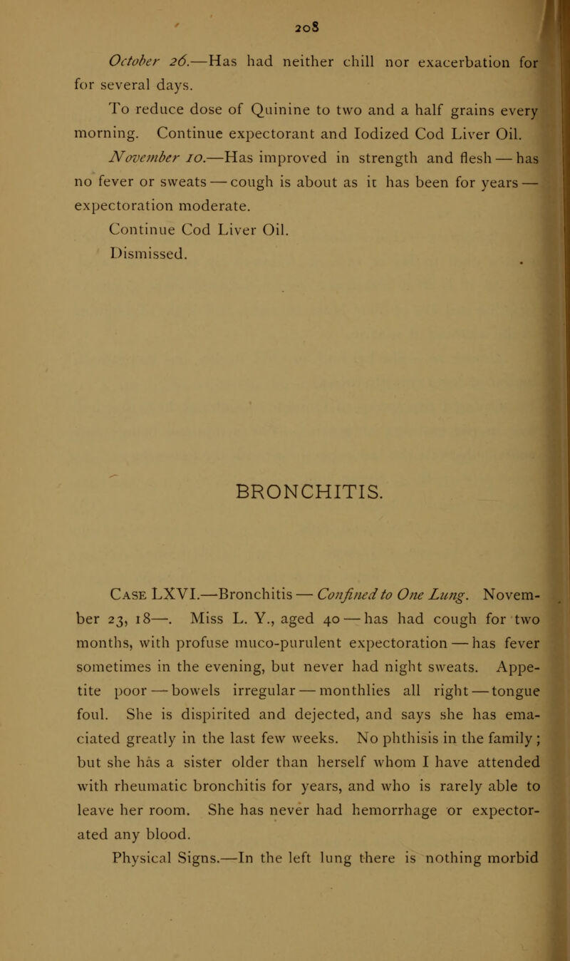 2oS October 26.—Has had neither chill nor exacerbation for for several days. To reduce dose of Quinine to two and a half grains every morning. Continue expectorant and Iodized Cod Liver Oil. November 10.—Has improved in strength and flesh — has no fever or sweats — cough is about as it has been for years — expectoration moderate. Continue Cod Liver Oil. Dismissed. ' BRONCHITIS. Case LXVI.—Bronchitis — Confined to One Lung. Novem- ber 23, 18—. Miss L. Y., aged 40 — has had cough for two months, with profuse muco-purulent expectoration — has fever sometimes in the evening, but never had night sweats. Appe- tite poor — bowels irregular — monthlies all right — tongue foul. She is dispirited and dejected, and says she has ema- ciated greatly in the last few weeks. No phthisis in the family ; but she has a sister older than herself whom I have attended with rheumatic bronchitis for years, and who is rarely able to leave her room. She has never had hemorrhage or expector- ated any blood. Physical Signs.—In the left lung there is nothing morbid