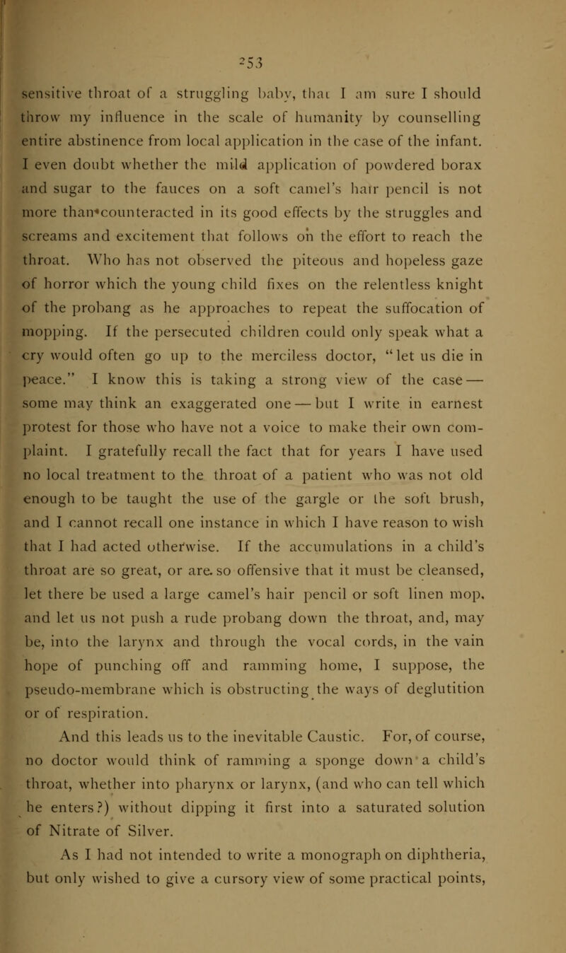 ^53 sensitive throat of a struggling l)ab\% thai I am sure I should throw my influence in the scale of humanity by counselling entire abstinence from local application in the case of the infant. I even doubt whether the mild application of powdered borax and sugar to the fauces on a soft camel's hair pencil is not more than«counteracted in its good effects by the struggles and screams and excitement that follows oh the effort to reach the throat. Who has not observed the piteous and hopeless gaze of horror which the young child fixes on the relentless knight of the probang as he approaches to repeat the suffocation of mopping. If the persecuted children could only speak what a cry would often go up to the merciless doctor, let us die in ])eace. I know this is taking a strong view of the case — some may think an exaggerated one — but I write in earnest protest for those who have not a voice to make their own com- plaint. I gratefully recall the fact that for years I have used no local treatment to the throat of a patient who was not old enough to be taught the use of the gargle or the soft brush, and I cannot recall one instance in which I have reason to wish that I had acted othei'wise. If the accumulations in a child's throat are so great, or are, so offensive that it must be cleansed, let there be used a large camel's hair i)encil or soft linen mop, and let us not push a rude probang down the throat, and, may be, into the larynx and through the vocal cords, in the vain hope of punching off and ramming home, I suppose, the pseudo-membrane which is obstructing the ways of deglutition or of respiration. And this leads us to the inevitable Caustic. For, of course, no doctor would think of ramming a sponge down a child's throat, whether into pharynx or larynx, (and who can tell which he enters.?) without dipping it first into a saturated solution of Nitrate of Silver. As I had not intended to write a monograph on diphtheria, but only wished to give a cursory view of some practical points.