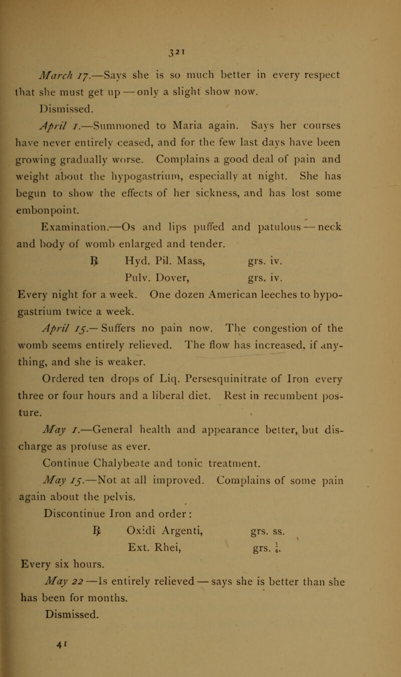 that slie must get up — only a sh'glit show now. Dismissed. April I.—Summoned to Maria again. Says her courses have never entirely ceased, and for the few last days have been growing gradually worse. Complains a good deal of pain and weight about the hypogastrium, especially at night. She has begun to show the effects of her sickness, and has lost some embonpoint. Examination.—Os and lips puffed and patulous — neck and body of womb enlarged and tender. 5t Hyd. Pil. Mass, grs. iv. Pulv. Dover, grs. iv. Every night for a week. One dozen American leeches to hypo- gastrium twice a w^eek. April IS-— Suffers no pain now. The congestion of the womb seems entirely relieved. The flow has increased, if any- thing, and she is weaker. Ordered ten dro[)s of Liq. Persesquinitrate of Iron every three or four hours and a liberal diet. Rest in recumbent i)os- ture. May I.—General health and appearance belter, but dis- charge as protuse as ever. Continue Chalybe.Tte and tonic treatment. May 75.—Not at all improved. Complains of some pain ^L again about the pelvis. ^P Discontinue Iron and order: ■ 5 Oxidi Argenti, grs. ss. W Ext. Rhei, grs. 4. Every six hours. May 22—Is entirely relieved — says she is better than she has been for months. Dismissed. 41