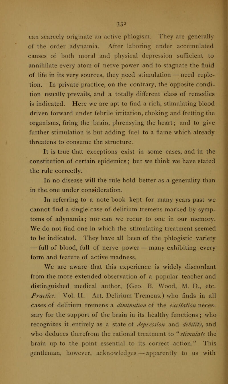 can scarcely originate an active phlogism. They are generally of the order adynamia. After laboring under accumulated causes of both moral and physical depression sufficient to annihilate every atom of nerve power and to stagnate the fluid of life in its very sources, they need stimulation — need reple- tion. In private practice, on the contrary, the opposite condi- tion iisiiallv prevails, and a totally different class of remedies is indicated. Here we are apt to find a rich, stimulating blood driven forward under febrile irritation, choking and fretting the organisms, firing the brain, phrensying the heart; and to give further stimulation is but adding fuel to a flame which already threatens to consume the structure. It is true that exceptions exist in some cases, and in the constitution of certain epidemics; but we think we have stated the rule correctly. In no disease will the rule hold better as a generality than in the. one under consideration. In referring to a note book kept for many years past we cannot find a single case of delirium tremens marked by symp- toms of adynamia; nor can we recur to one in our memory. We do not find one in which the stimulating treatment seemed to be indicated. They have all been of the phlogistic variety — full of blood, full of nerve power — many exhibiting every form and feature of active madness. We are aware that this experience is widely discordant from the more extended observation of a popular teacher and distinguished medical author, (Geo. B. Wood, M. D., etc. Practice. Vol. II. Art. Delirium Tremens.) who finds in all cases of delirium tremens a diminutioti of the excitation neces- sary for the support of the brain in its healthy functions ; who recognizes it entirely as a state of depression and debility^ and who deduces therefrom the rational treatment to ^^stimulate the brain up to the point essential to its correct action. This gentleman, however, acknowledges—-apparently to us with