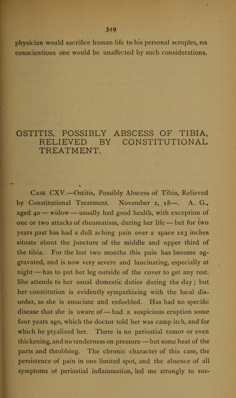 physician would sacrifice human life to his personal scruples, no conscientious one would be unaffected by such considerations. OSTITIS, POSSIBLY ABSCESS OF TIBIA, RELIEVED BY CONSTITUTIONAL TREATMENT. Case CXV.—Ostitis, Possibly Abscess of Tibia, Relieved by Constitutional Treatment. November 2, 18—. A. G., aged 40 — widow — usually had good health, with exception of one or two attacks of rheumatism, during her life — but for two years past has had a dull aching pain over a space 2x3 inches situate about the juncture of the middle and upper third of the tibia. For the last two months this pain has become ag- gravated, and is now very severe and lancinating, especially at night — has to put her leg outside of the cover to get any rest. She attends to her usual domestic duties during the day; but her constitution is evidently sympathizing with the local dis- order, as she is emaciate and enfeebled. Has had no specific disease that she is aware of—had a suspicious eruption some four years ago, which the doctor told her was camp itch, and for which he ptyalized her. There is no periostial tumor or even thickening, and no tenderness on pressure — but some heat of the parts and throbbing. The chronic character of this case, the persistence of pain in one limited spot, and the absence of all symptoms oi periostial inflammation, led me strongly to sus-