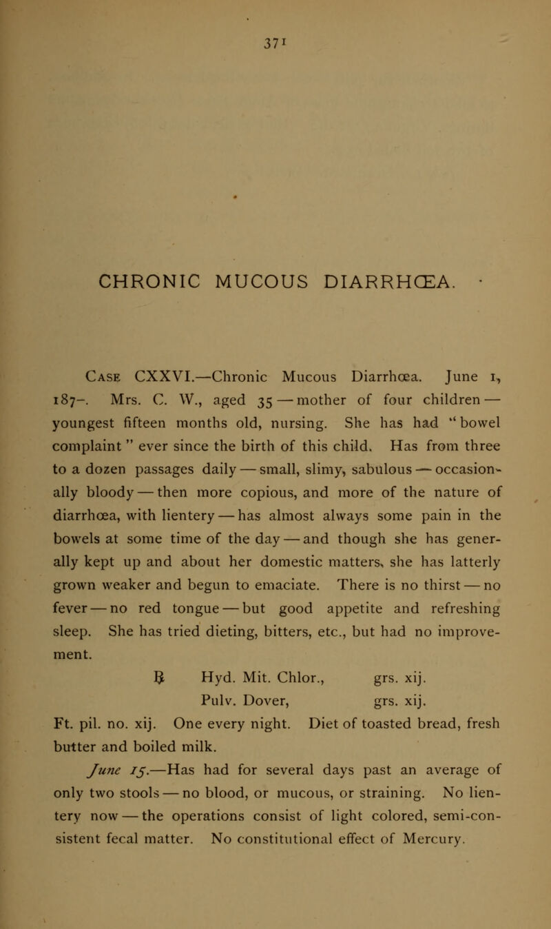 CHRONIC MUCOUS DIARRHCEA, Case CXXVI.—Chronic Mucous Diarrhoea. June i, 187-. Mrs. C. W., aged 35—mother of four children — youngest fifteen months old, nursing. She has had  bowel complaint  ever since the birth of this child. Has from three to a dozen passages daily — small, slimy, sabulous — occasion- ally bloody — then more copious, and more of the nature of diarrhoea, with lientery — has almost always some pain in the bowels at some time of the day — and though she has gener- ally kept up and about her domestic matters^ she has latterly grown weaker and begun to emaciate. There is no thirst — no fever — no red tongue — but good appetite and refreshing sleep. She has tried dieting, bitters, etc., but had no improve- ment. ]^ Hyd. Mit. Chlor., grs. xij. Pulv. Dover, grs. xij. Ft. pil. no. xij. One every night. Diet of toasted bread, fresh butter and boiled milk. June 75.—Has had for several days past an average of only two stools — no blood, or mucous, or straining. No lien- tery now — the operations consist of light colored, semi-con- sistent fecal matter. No constitutional effect of Mercury.