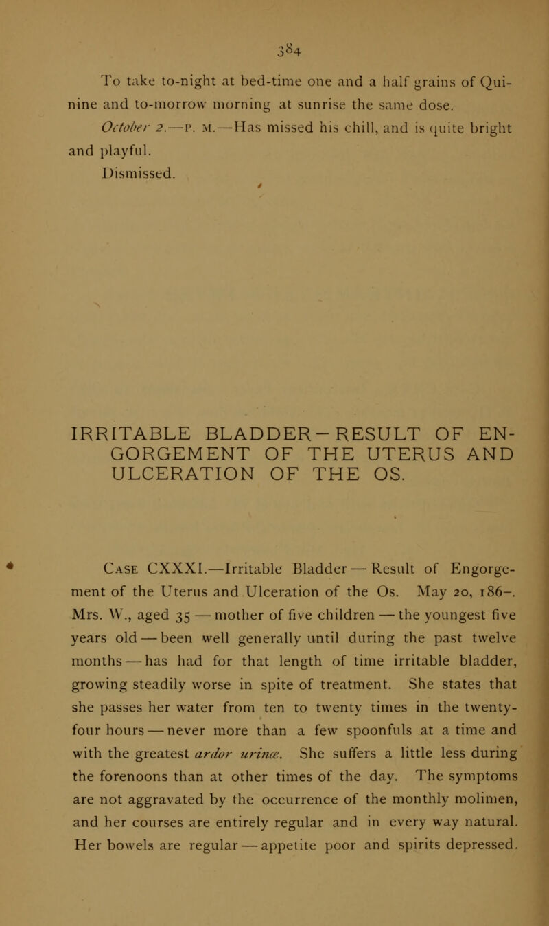 3^4 To take to-night at bed-time one and a half grains of Qui- nine and to-morrow morning at sunrise the same dose. October 2.—p. m. — Has missed his chill, and is c^uite bright and playful. Dismissed. IRRITABLE BLADDER-RESULT OF EN- GORGEMENT OF THE UTERUS AND ULCERATION OF THE OS. Case CXXXI.—Irritable Bladder — Result of Engorge- ment of the Uterus and Ulceration of the Os. May 20, 186-. Mrs. W., aged 35 —mother of five children — the youngest five years old — been well generally until during the past twelve months — has had for that length of time irritable bladder, growing steadily worse in spite of treatment. She states that she passes her water from ten to twenty times in the twenty- four hours— never more than a few spoonfuls ai a time and with the greatest ardor urtnce. She suffers a little less during the forenoons than at other times of the day. The symptoms are not aggravated by the occurrence of the monthly molimen, and her courses are entirely regular and in every way natural. Her bowels are regular — appetite poor and spirits depressed.