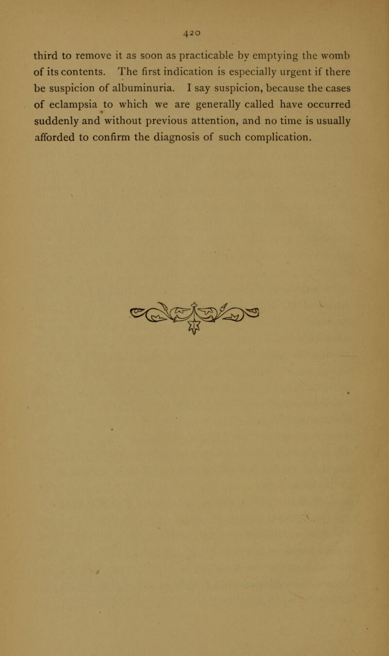 third to remove it as soon as practicable by emptying the womb of its contents. The first indication is especially urgent if there be suspicion of albuminuria. I say suspicion, because the cases of eclampsia to which we are generally called have occurred suddenly and without previous attention, and no time is usually afforded to confirm the diagnosis of such complication.