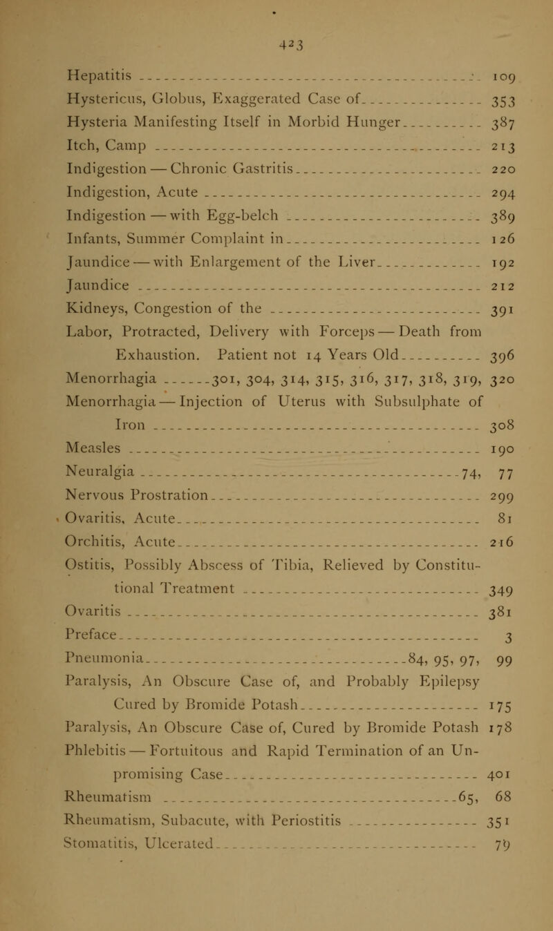 Hepatitis j 109 Hystericus, Globus, Exaggerated Case of 353 Hysteria Manifesting Itself in Morbid Hunger 387 Itch, Camp 213 Indigestion — Chronic Gastritis 220 Indigestion, Acute 294 Indigestion — with Egg-belch 389 Infants, Summer Complaint in 126 Jaundice — with Enlargement of the Liver 192 Jaundice 212 Kidneys, Congestion of the 391 Labor, Protracted, Delivery with Forceps — Death from Exhaustion. Patient not 14 Years Old 396 Menorrhagia 301, 304, 314, 315, 316, 317, 318, 319, 320 Menorrhagia — Injection of Uterus with Subsulphate of Iron 308 Measles 190 Neuralgia 74, 77 Nervous Prostration 299 • Ovaritis, Acute 81 Orchitis, Acute 216 Ostitis, Possibly Abscess of Tibia, Relieved by Constitu- tional Treatment 349 Ovaritis 381 Preface 3 Pneumonia 84, 95, 97, 99 Paralysis, An Obscure Case of, and Probably E])ilepsy Cured by Bromide Potash 175 Paralysis, An Obscure Case of, Cured by Bromide Potash 178 Phlebitis — Fortuitous and Rapid Termination of an Un- promising Case 401 Rheumatism 65, 68 Rheumatism, Subacute, with Periostitis 351 Stomatitis, Ulcerated- 7'9