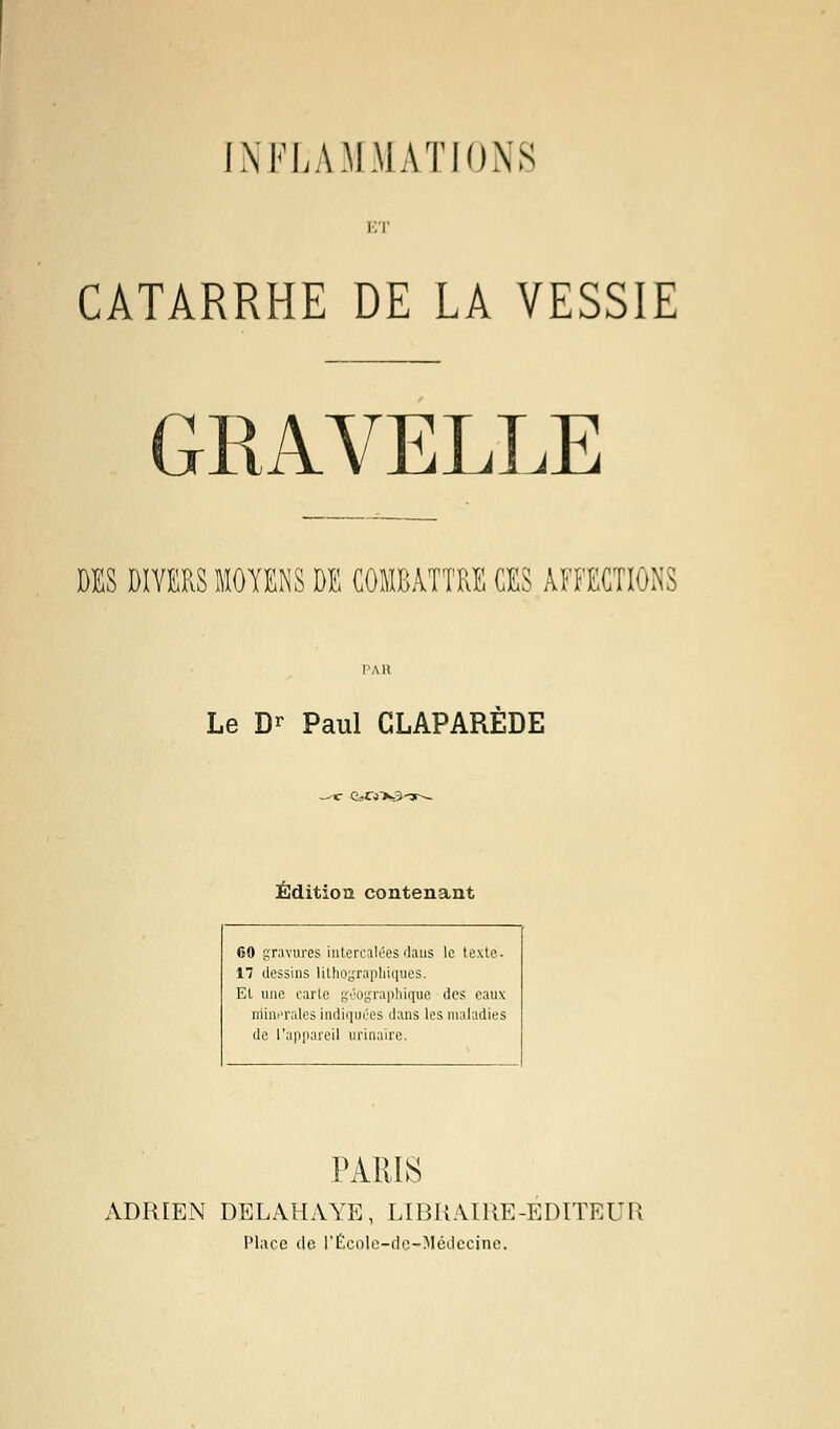 ET CATARRHE DE LA VESSIE GRAVELLE DES DIVERS MOYENS DE COMBATTRE CES AFFECTIONS Le Dr Paul CLAPAREDE c e-cnss-Tr— Édition contenant 60 gravures intercalées dans le texte. 17 dessins lithographiques. Et une carte géographique des eaux minérales indiquées dans les maladies de l'appareil urinaire. PARIS ADRIEN DELAHAYE, LIBRAIRE-ÉDITEUR Place de l'École-de-Médecine.