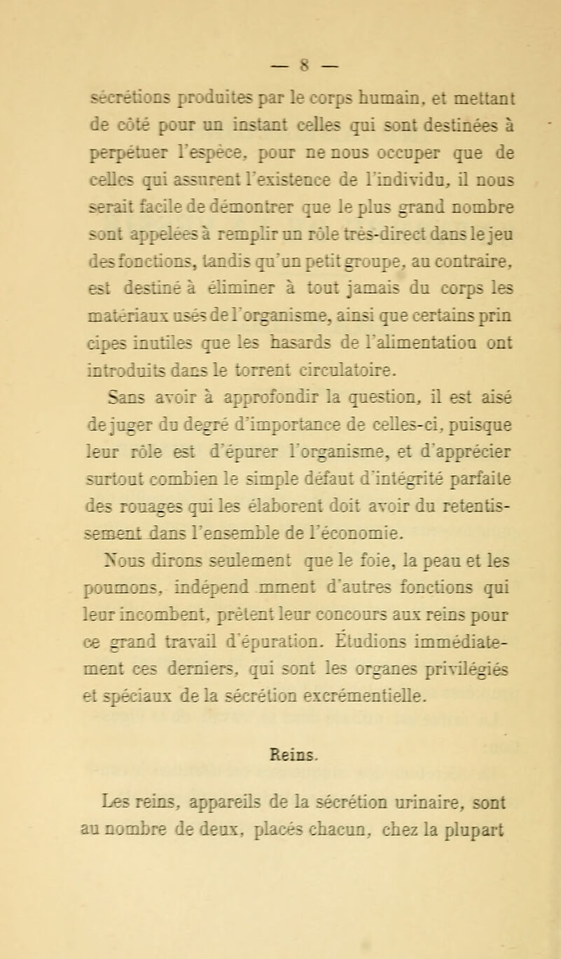 s par le corps humain, et mettant de . té ; ; ur un instant celles qui sont destinées à perpétuer L'espèce, pour ne nous occuper que de celles qui assurent I existence de l'individu, il nous sérail facile de démontrer que le plus grand nombre -. ut appelé se mplîr un rôle très-direct dans le jeu ; fonctions, tandis jii'an petit groupe, au contraire, iestîné - rliminer à tout jamais du corps Les matériaux usés de l'organisme, ainsi que certains prin apes inutiles que les hasards de l'alimentation ont introduits dans le torrent circulatoire. Sans avoir à approfondir la question, il est lise le ;uger du degré d'importance de celles-ci. puisque leur rôle est d'épurer l'organisme, et d'apprécier - :::out combien le simple défaut d'intégrité parfaite des rouages qui les élaborent doit avoir du retentis- -.Tirent dans l'ensemble de l'économie. Nous dirons seulement que le foie, la peau et les poumons, indépend mment d'autres fonctions qui leur incombent, prêtent leur concours aux reins pour ce grand travail d'épuration. Etudions immédiate- ment ces derniers., qui sont les organes privilège - rciaux delà sécrétion excrémentielle. Reins. Les reins, appareils de la sécrétion urinaire, sont au nombre de deux, placés chacun, chez la plupart
