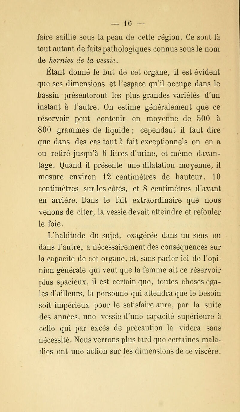 faire saillie sous la peau de celte région. Ce sont là tout autant de faits pathologiques connus sous le nom de hernies de la vessie. Etant donné le but de cet organe, il est évident que ses dimensions et l'espace qu'il occupe dans le bassin présenteront les plus grandes variétés d'un instant à l'autre. On estime généralement que ce réservoir peut contenir en moyenne de 500 à 800 grammes de liquide ; cependant il faut dire que dans des cas tout à fait exceptionnels on en a eu retiré jusqu'à 6 litres d'urine, et même davan- tage. Quand il présente une dilatation moyenne, il mesure environ 12 centimètres de hauteur, 10 centimètres sur les côtés, et 8 centimètres d'avant en arrière. Dans le fait extraordinaire que nous venons de citer, la vessie devait atteindre et refouler le foie. L'habitude du sujet, exagérée dans un sens ou dans l'autre, a nécessairement des conséquences sur la capacité de cet organe, et, sans parler ici de l'opi- nion générale qui veut que la femme ait ce réservoir plus spacieux, il est certain que, toutes choses éga- les d'ailleurs, la personne qui attendra que le besoin soit impérieux pour le satisfaire aura, par la suite des années, une vessie d'une capacité supérieure à celle qui par excès de précaution la videra sans nécessité. Nous verrons plus tard que certaines mala- dies ont une action sur les dimensions de ce viscère.