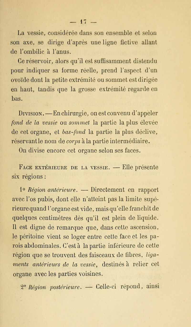 La vessie, considérée dans son ensemble et selon son axe, se dirige d'après une ligne fictive allant de l'ombilic à l'anus. Ce réservoir, alors qu'il est suffisamment distendu pour indiquer sa forme réelle, prend l'aspect d'un ovoïde dont la petite extrémité ou sommet est dirigée en haut, tandis que la grosse extrémité regarde en bas. Division.—En chirurgie, on est convenu d'appeler fond de la vessie ou sommet la partie la plus élevée de cet organe, et bas-fond la partie la plus déclive, réservant le nom de corps à la partie intermédiaire. On divise encore cet organe selon ses faces. Face extérieure de la vessie. — Elle présente six régions : 1° Région antérieure. — Directement en rapport avec l'os pubis, dont elle n'atteint pas la limite supé- rieure quand l'organe est vide, mais qu'elle franchit de quelques centimètres dès qu'il est plein de liquide. Il est digne de remarque que, dans cette ascension, le péritoine vient se loger entre cette face et les pa- rois abdominales. C'est à la partie inférieure de cette région que se trouvent des faisceaux de fibres, liga- ments antérieurs de la vessie, destinés à relier cet organe avec les parties voisines. T Région postérieure. — Celle-ci répond, ainsi